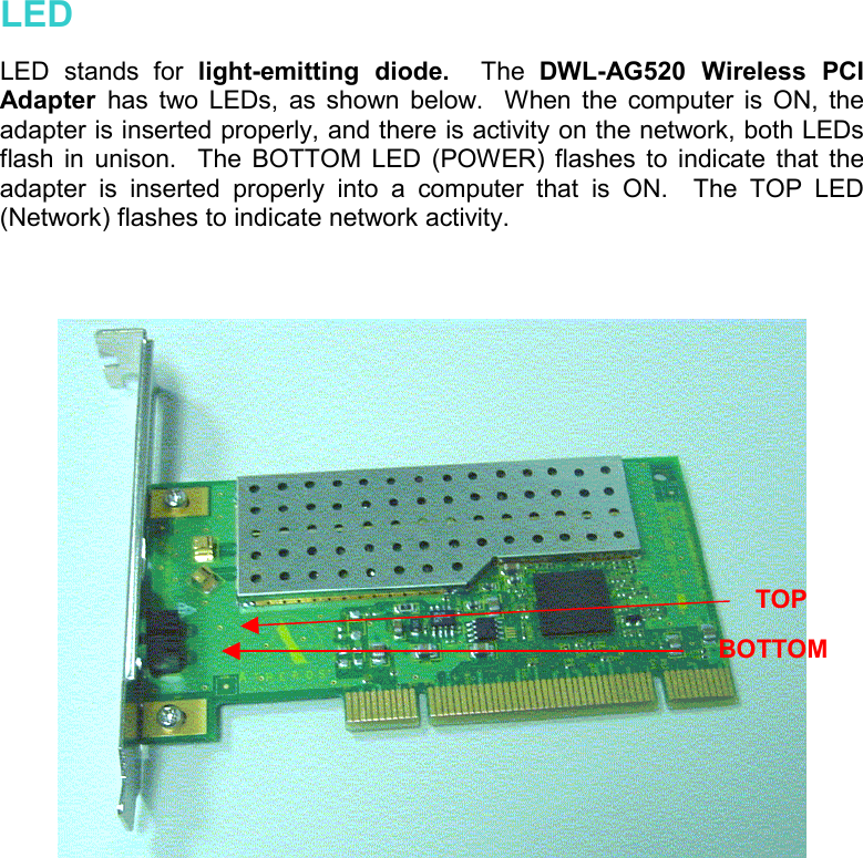   LED  LED stands for light-emitting diode.  The  DWL-AG520 Wireless PCI Adapter  has two LEDs, as shown below.  When the computer is ON, the adapter is inserted properly, and there is activity on the network, both LEDs flash in unison.  The BOTTOM LED (POWER) flashes to indicate that the adapter is inserted properly into a computer that is ON.  The TOP LED (Network) flashes to indicate network activity.     TOP BOTTOM 