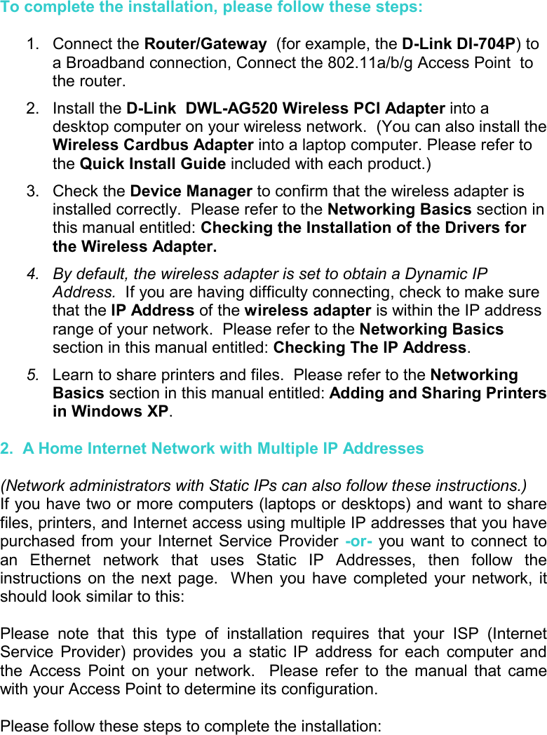 To complete the installation, please follow these steps:  1. Connect the Router/Gateway  (for example, the D-Link DI-704P) to a Broadband connection, Connect the 802.11a/b/g Access Point  to the router.  2. Install the D-Link  DWL-AG520 Wireless PCI Adapter into a desktop computer on your wireless network.  (You can also install the Wireless Cardbus Adapter into a laptop computer. Please refer to the Quick Install Guide included with each product.) 3. Check the Device Manager to confirm that the wireless adapter is installed correctly.  Please refer to the Networking Basics section in this manual entitled: Checking the Installation of the Drivers for the Wireless Adapter. 4.  By default, the wireless adapter is set to obtain a Dynamic IP Address.  If you are having difficulty connecting, check to make sure that the IP Address of the wireless adapter is within the IP address range of your network.  Please refer to the Networking Basics section in this manual entitled: Checking The IP Address.   5.  Learn to share printers and files.  Please refer to the Networking Basics section in this manual entitled: Adding and Sharing Printers in Windows XP.  2.  A Home Internet Network with Multiple IP Addresses  (Network administrators with Static IPs can also follow these instructions.) If you have two or more computers (laptops or desktops) and want to share files, printers, and Internet access using multiple IP addresses that you have purchased from your Internet Service Provider -or- you want to connect to an Ethernet network that uses Static IP Addresses, then follow the instructions on the next page.  When you have completed your network, it should look similar to this:  Please note that this type of installation requires that your ISP (Internet Service Provider) provides you a static IP address for each computer and the Access Point on your network.  Please refer to the manual that came with your Access Point to determine its configuration.  Please follow these steps to complete the installation:  