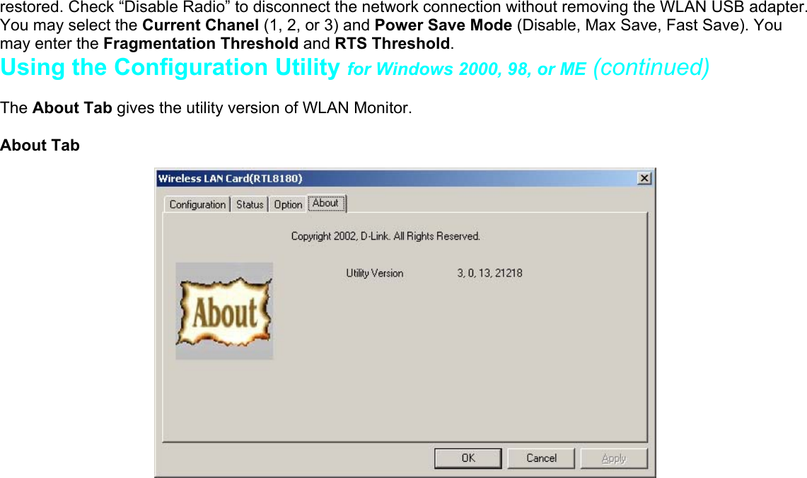 restored. Check “Disable Radio” to disconnect the network connection without removing the WLAN USB adapter.You may select the Current Chanel (1, 2, or 3) and Power Save Mode (Disable, Max Save, Fast Save). Youmay enter the Fragmentation Threshold and RTS Threshold.Using the Configuration Utility for Windows 2000, 98, or ME (continued)The About Tab gives the utility version of WLAN Monitor.About Tab    