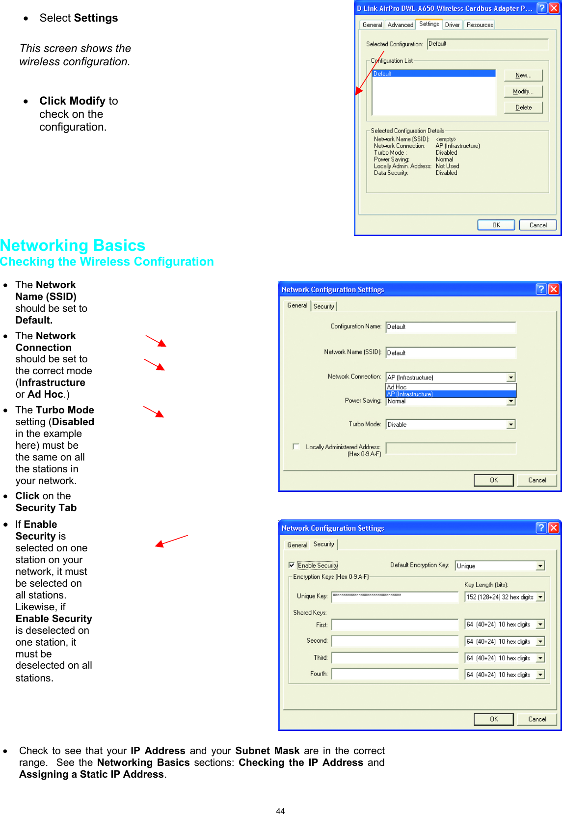 44Networking BasicsChecking the Wireless Configuration • Select SettingsThis screen shows thewireless configuration.• Click Modify tocheck on theconfiguration.• The NetworkName (SSID)should be set toDefault.• The NetworkConnectionshould be set tothe correct mode(Infrastructureor Ad Hoc.)• The Turbo Modesetting (Disabledin the examplehere) must bethe same on allthe stations inyour network.• Click on theSecurity Tab• If EnableSecurity isselected on onestation on yournetwork, it mustbe selected onall stations.Likewise, ifEnable Securityis deselected onone station, itmust bedeselected on allstations.•  Check to see that your IP Address and your Subnet Mask are in the correctrange.  See the Networking Basics sections: Checking the IP Address andAssigning a Static IP Address.