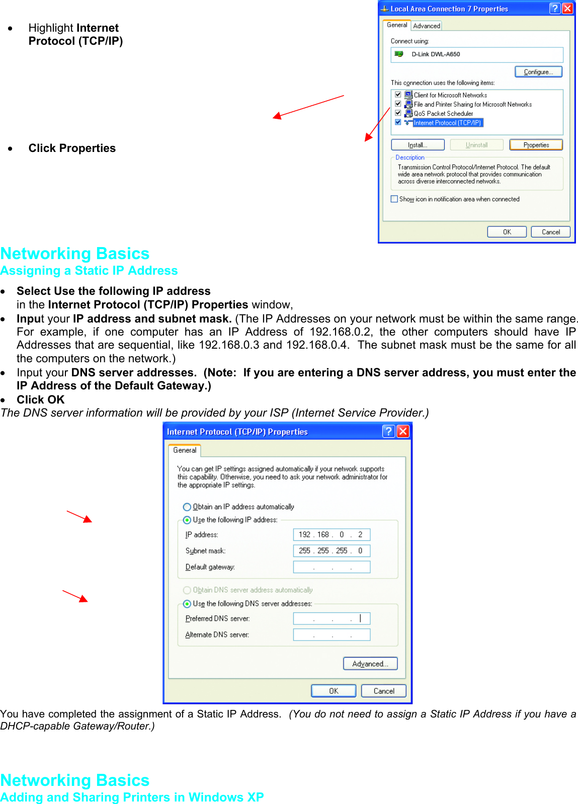 Networking BasicsAssigning a Static IP Address• Select Use the following IP addressin the Internet Protocol (TCP/IP) Properties window,• Input your IP address and subnet mask. (The IP Addresses on your network must be within the same range.For example, if one computer has an IP Address of 192.168.0.2, the other computers should have IPAddresses that are sequential, like 192.168.0.3 and 192.168.0.4.  The subnet mask must be the same for allthe computers on the network.)• Input your DNS server addresses.  (Note:  If you are entering a DNS server address, you must enter theIP Address of the Default Gateway.)• Click OKThe DNS server information will be provided by your ISP (Internet Service Provider.)You have completed the assignment of a Static IP Address.  (You do not need to assign a Static IP Address if you have aDHCP-capable Gateway/Router.)Networking BasicsAdding and Sharing Printers in Windows XP• Highlight InternetProtocol (TCP/IP)• Click Properties