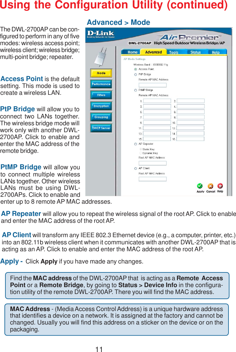 11Using the Configuration Utility (continued)Advanced &gt; ModeThe DWL-2700AP can be con-figured to perform in any of fivemodes: wireless access point;wireless client; wireless bridge;multi-point bridge; repeater.Access Point is the defaultsetting. This mode is used tocreate a wireless LAN.AP Client will transform any IEEE 802.3 Ethernet device (e.g., a computer, printer, etc.)into an 802.11b wireless client when it communicates with another DWL-2700AP that isacting as an AP. Click to enable and enter the MAC address of the root AP.PtP Bridge will allow you toconnect two LANs together.The wireless bridge mode willwork only with another DWL-2700AP. Click to enable andenter the MAC address of theremote bridge.PtMP Bridge will allow youto connect multiple wirelessLANs together. Other wirelessLANs must be using DWL-2700APs. Click to enable andenter up to 8 remote AP MAC addresses.AP Repeater will allow you to repeat the wireless signal of the root AP. Click to enableand enter the MAC address of the root AP.Apply -  Click Apply if you have made any changes.MAC Address - (Media Access Control Address) is a unique hardware addressthat identifies a device on a network. It is assigned at the factory and cannot bechanged. Usually you will find this address on a sticker on the device or on thepackaging.Find the MAC address of the DWL-2700AP that  is acting as a Remote  AccessPoint or a Remote Bridge, by going to Status &gt; Device Info in the configura-tion utility of the remote DWL-2700AP. There you will find the MAC address.