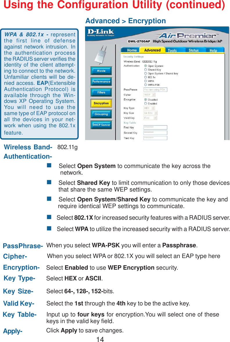 14 Select Open System to communicate the key across the        network.    Select Shared Key to limit communication to only those devices       that share the same WEP settings.    Select Open System/Shared Key to communicate the key and       require identical WEP settings to communicate.    Select 802.1X for increased security features with a RADIUS server.    Select WPA to utilize the increased security with a RADIUS server.Using the Configuration Utility (continued)Advanced &gt; Encryption802.11gWhen you select WPA-PSK you will enter a Passphrase.Select HEX or ASCII.Select the 1st through the 4th key to be the active key.Wireless Band-Authentication-PassPhrase-Cipher-Key Type-Valid Key-Apply-Input up to four keys for encryption.You will select one of thesekeys in the valid key field.Key Table-Click Apply to save changes.When you select WPA or 802.1X you will select an EAP type hereEncryption-Key Size-Select Enabled to use WEP Encryption security.WPA &amp; 802.1x - representthe first line of defenseagainst network intrusion. Inthe authentication processthe RADIUS server verifies theidentity of the client attempt-ing to connect to the network.Unfamiliar clients will be de-nied access. EAP(ExtensibleAuthentication Protocol) isavailable through the Win-dows XP Operating System.You will need to use thesame type of EAP protocol onall the devices in your net-work when using the 802.1xfeature.Select 64-, 128-, 152-bits.