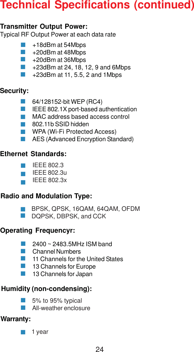 24Technical Specifications (continued)Warranty:1 yearRadio and Modulation Type:BPSK, QPSK, 16QAM, 64QAM, OFDMDQPSK, DBPSK, and CCKEthernet Standards:IEEE 802.3IEEE 802.3uIEEE 802.3xTransmitter Output Power:Typical RF Output Power at each data rate+18dBm at 54Mbps+20dBm at 48Mbps+20dBm at 36Mbps+23dBm at 24, 18, 12, 9 and 6Mbps+23dBm at 11, 5.5, 2 and 1MbpsSecurity:64/128152-bit WEP (RC4)IEEE 802.1X port-based authenticationMAC address based access control802.11b SSID hiddenWPA (Wi-Fi Protected Access)AES (Advanced Encryption Standard)Humidity (non-condensing):5% to 95% typicalAll-weather enclosureOperating Frequencyr:2400 ~ 2483.5MHz ISM bandChannel Numbers11 Channels for the United States13 Channels for Europe13 Channels for Japan