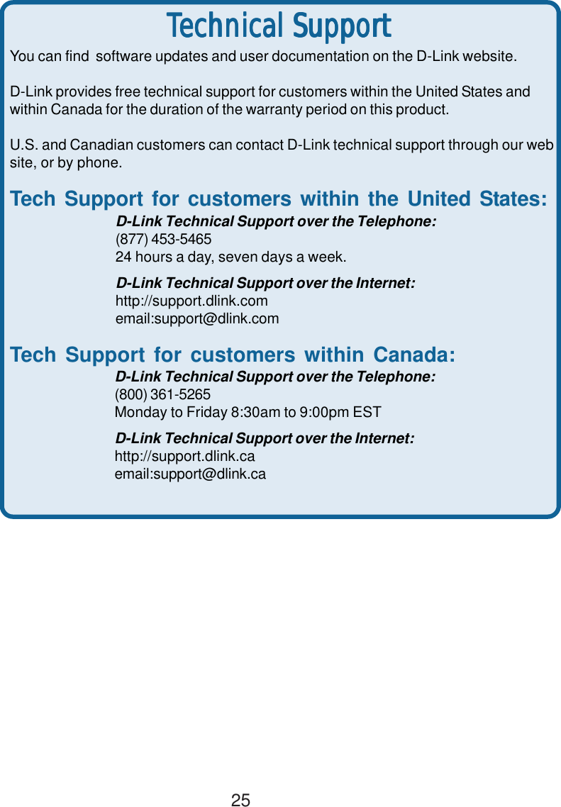 25You can find  software updates and user documentation on the D-Link website.D-Link provides free technical support for customers within the United States andwithin Canada for the duration of the warranty period on this product.U.S. and Canadian customers can contact D-Link technical support through our website, or by phone.Tech Support for customers within the United States:D-Link Technical Support over the Telephone:(877) 453-546524 hours a day, seven days a week.D-Link Technical Support over the Internet:http://support.dlink.comemail:support@dlink.comTech Support for customers within Canada:D-Link Technical Support over the Telephone:(800) 361-5265Monday to Friday 8:30am to 9:00pm ESTD-Link Technical Support over the Internet:http://support.dlink.caemail:support@dlink.caTTTTTechniechniechniechniechnical Supportcal Supportcal Supportcal Supportcal Support