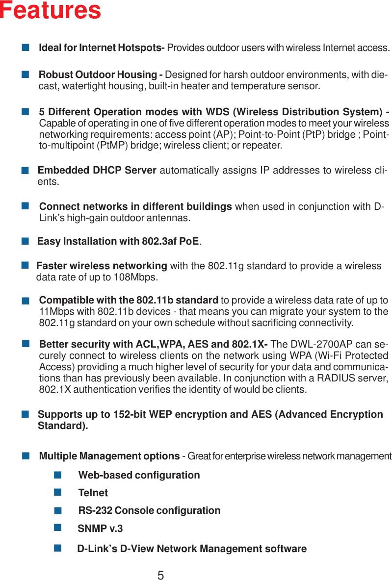 55 Different Operation modes with WDS (Wireless Distribution System) -Capable of operating in one of five different operation modes to meet your wirelessnetworking requirements: access point (AP); Point-to-Point (PtP) bridge ; Point-to-multipoint (PtMP) bridge; wireless client; or repeater.Better security with ACL,WPA, AES and 802.1X- The DWL-2700AP can se-curely connect to wireless clients on the network using WPA (Wi-Fi ProtectedAccess) providing a much higher level of security for your data and communica-tions than has previously been available. In conjunction with a RADIUS server,802.1X authentication verifies the identity of would be clients.Ideal for Internet Hotspots- Provides outdoor users with wireless Internet access.Robust Outdoor Housing - Designed for harsh outdoor environments, with die-cast, watertight housing, built-in heater and temperature sensor.Multiple Management options - Great for enterprise wireless network managementWeb-based configurationTelnetRS-232 Console configurationSNMP v.3Compatible with the 802.11b standard to provide a wireless data rate of up to11Mbps with 802.11b devices - that means you can migrate your system to the802.11g standard on your own schedule without sacrificing connectivity.Faster wireless networking with the 802.11g standard to provide a wirelessdata rate of up to 108Mbps.FeaturesEmbedded DHCP Server automatically assigns IP addresses to wireless cli-ents.Connect networks in different buildings when used in conjunction with D-Link’s high-gain outdoor antennas.Supports up to 152-bit WEP encryption and AES (Advanced EncryptionStandard).D-Link’s D-View Network Management softwareEasy Installation with 802.3af PoE.