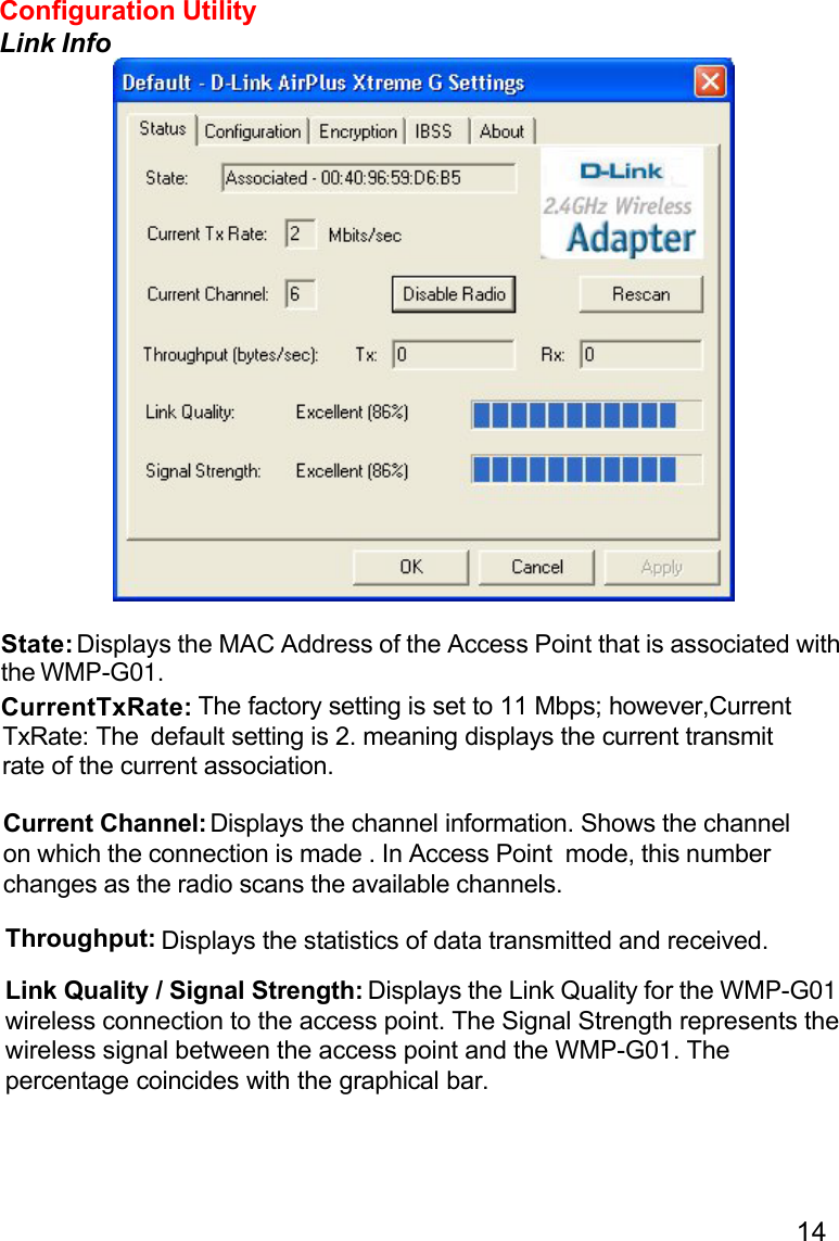14State: Displays the MAC Address of the Access Point that is associated withthe WMP-G01.CurrentTxRate:TxRate: TheCurrent Channel: Displays the channel information. Shows the channelon which the connection is made . In Access Point  mode, this numberchanges as the radio scans the available channels.Throughput: Displays the statistics of data transmitted and received.Link Quality / Signal Strength: Displays the Link Quality for the WMP-G01wireless connection to the access point. The Signal Strength represents thewireless signal between the access point and the WMP-G01. Thepercentage coincides with the graphical bar.Configuration UtilityLink Info default setting is 2. meaning displays the current transmit  The factory setting is set to 11 Mbps; however,Currentrate of the current association.
