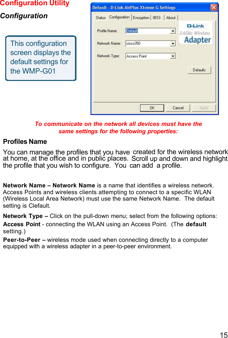 15To communicate on the network all devices must have thesame settings for the following properties:Profiles NameYou can manage the profiles that you haveat home, at the office and in public places.the profile that you wish to configure.  You can add  a profile.Network Name – Network Name is a name that identifies a wireless network.Access Points and wireless clients attempting to connect to a specific WLAN(Wireless Local Area Network) must use the same Network Name.  The default setting is Clefault.Network Type – Click on the pull-down menu; select from the following options:Access Point - connecting the WLAN using an Access Point.  (The defaultsetting.)Peer-to-Peer – wireless mode used when connecting directly to a computerequipped with a wireless adapter in a peer-to-peer environment.Configuration UtilityConfigurationThis configurationscreen displays thedefault settings forthe WMP-G01created for the wireless networkScroll up and down and highlight