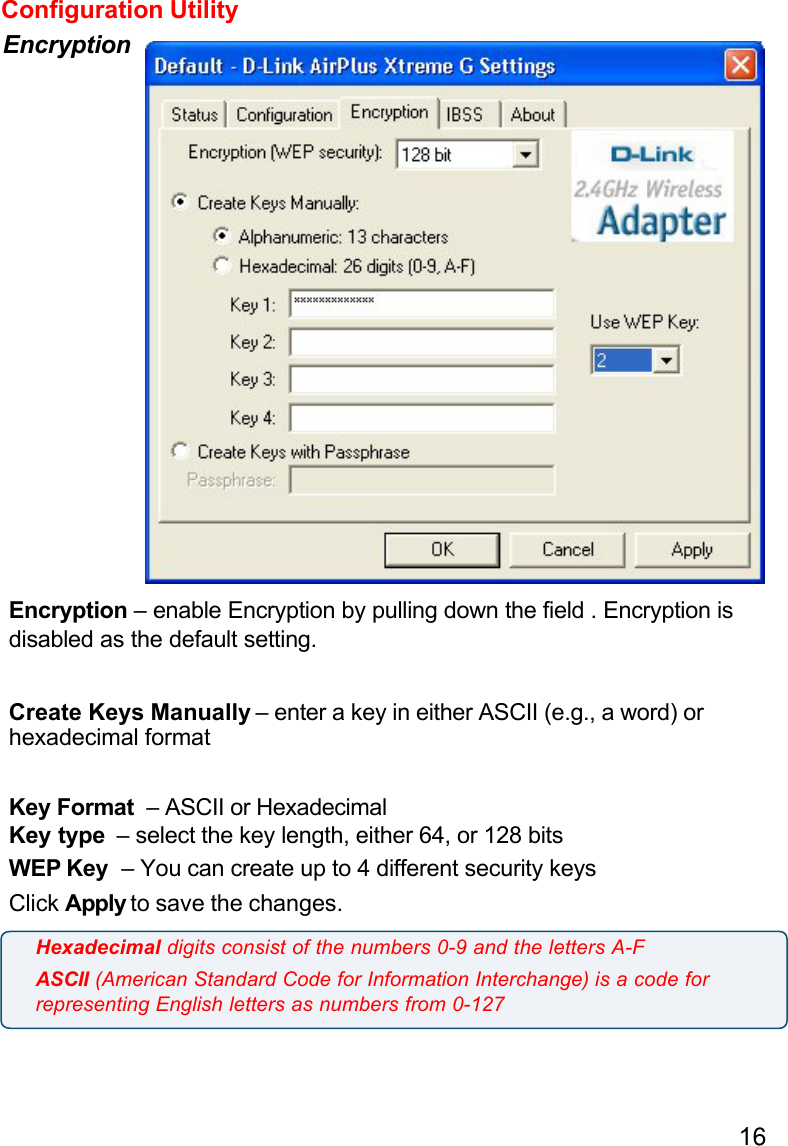 16Configuration UtilityEncryptionEncryption – enable Encryption by pulling down the field . Encryption isdisabled as the default setting.Create Keys Manually – enter a key in either ASCII (e.g., a word) orhexadecimal formatKey Format  – ASCII or HexadecimalKey type  – select the key length, either 64, or 128 bitsWEP Key  – You can create up to 4 different security keysClick Apply to save the changes.Hexadecimal digits consist of the numbers 0-9 and the letters A-FASCII (American Standard Code for Information Interchange) is a code forrepresenting English letters as numbers from 0-127