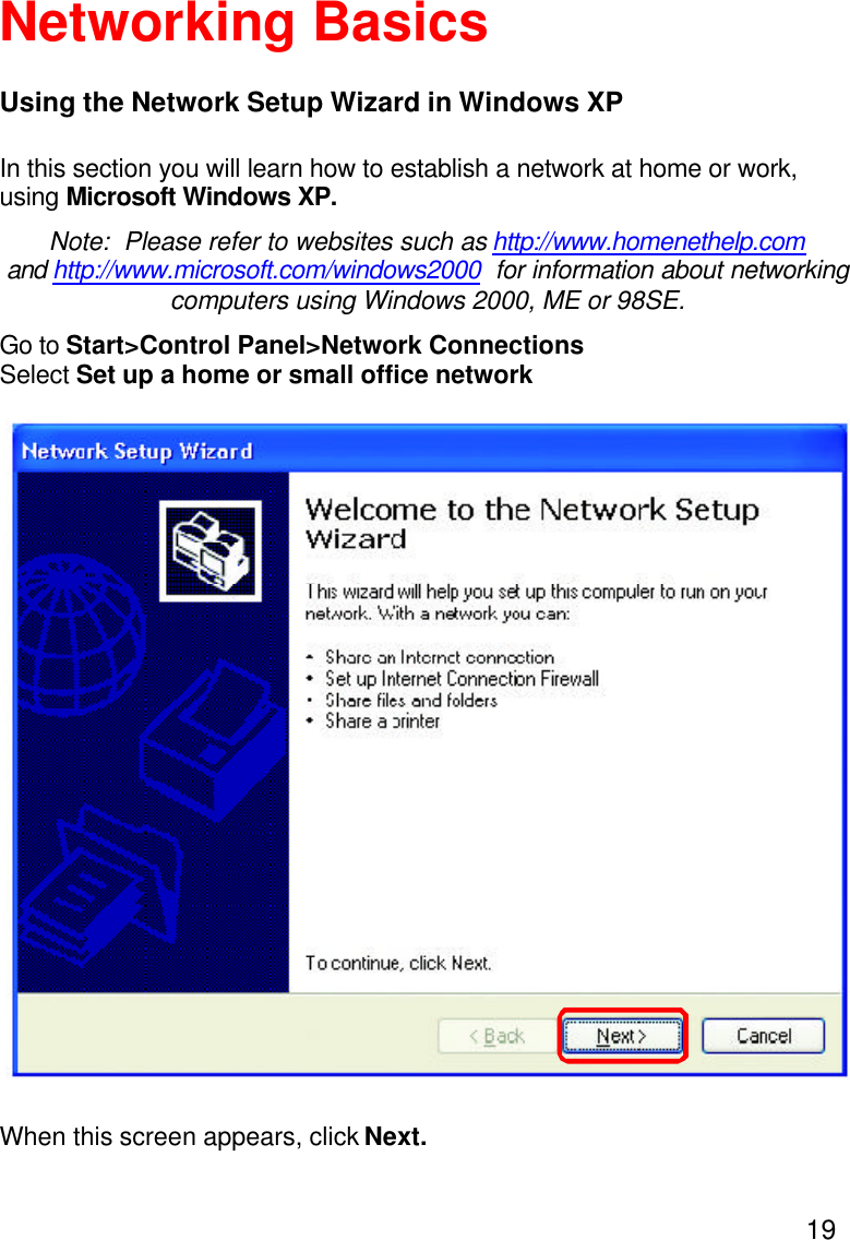 19Using the Network Setup Wizard in Windows XPIn this section you will learn how to establish a network at home or work,using Microsoft Windows XP.Note:  Please refer to websites such as http://www.homenethelp.comand http://www.microsoft.com/windows2000  for information about networkingcomputers using Windows 2000, ME or 98SE.Go to Start&gt;Control Panel&gt;Network ConnectionsSelect Set up a home or small office networkNetworking BasicsWhen this screen appears, click Next.