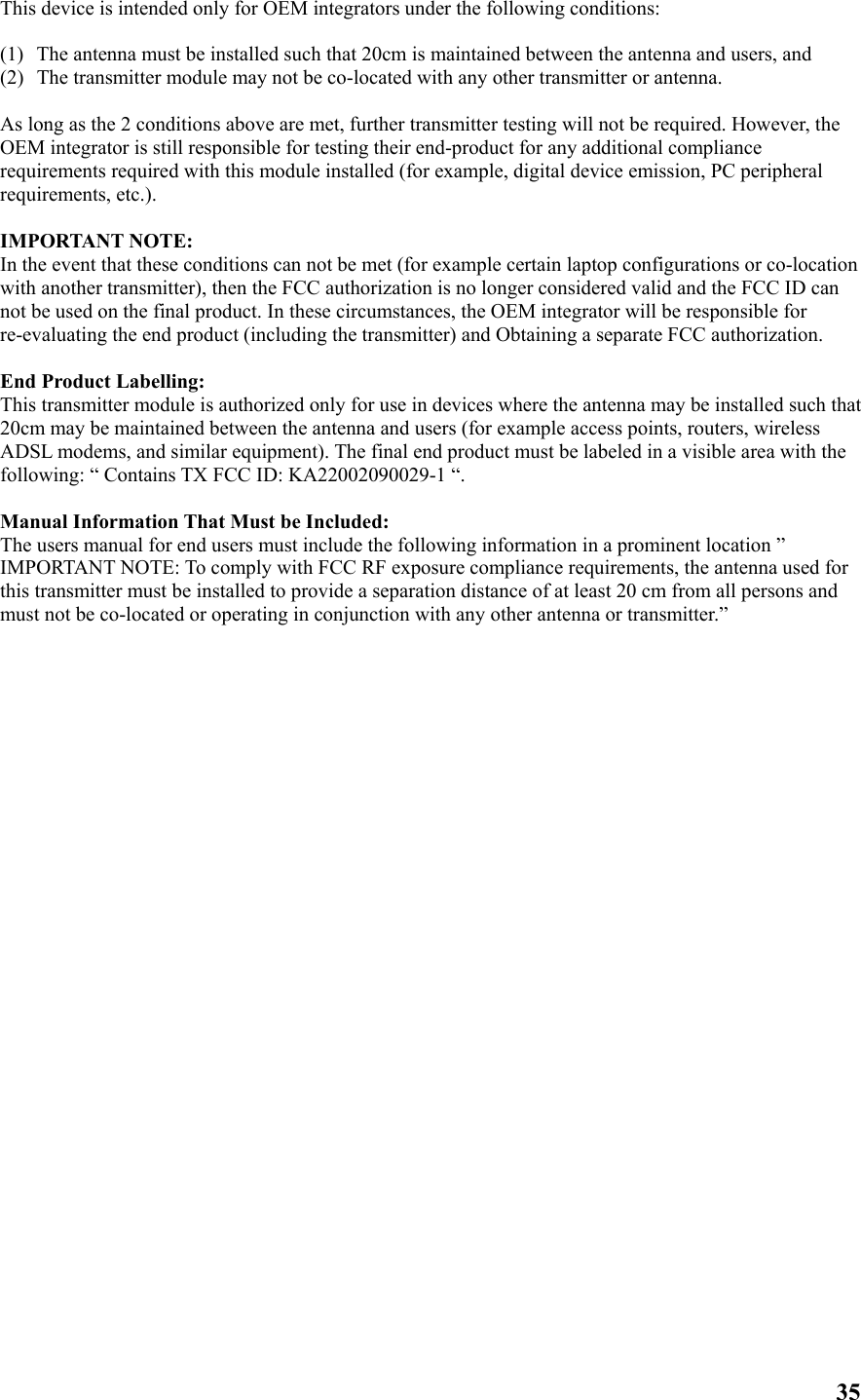 This device is intended only for OEM integrators under the following conditions:  (1)  The antenna must be installed such that 20cm is maintained between the antenna and users, and   (2)  The transmitter module may not be co-located with any other transmitter or antenna.  As long as the 2 conditions above are met, further transmitter testing will not be required. However, the OEM integrator is still responsible for testing their end-product for any additional compliance requirements required with this module installed (for example, digital device emission, PC peripheral requirements, etc.).  IMPORTANT NOTE: In the event that these conditions can not be met (for example certain laptop configurations or co-location with another transmitter), then the FCC authorization is no longer considered valid and the FCC ID can not be used on the final product. In these circumstances, the OEM integrator will be responsible for re-evaluating the end product (including the transmitter) and Obtaining a separate FCC authorization.  End Product Labelling: This transmitter module is authorized only for use in devices where the antenna may be installed such that 20cm may be maintained between the antenna and users (for example access points, routers, wireless ADSL modems, and similar equipment). The final end product must be labeled in a visible area with the following: “ Contains TX FCC ID: KA22002090029-1 “.  Manual Information That Must be Included: The users manual for end users must include the following information in a prominent location ” IMPORTANT NOTE: To comply with FCC RF exposure compliance requirements, the antenna used for this transmitter must be installed to provide a separation distance of at least 20 cm from all persons and must not be co-located or operating in conjunction with any other antenna or transmitter.”   35 