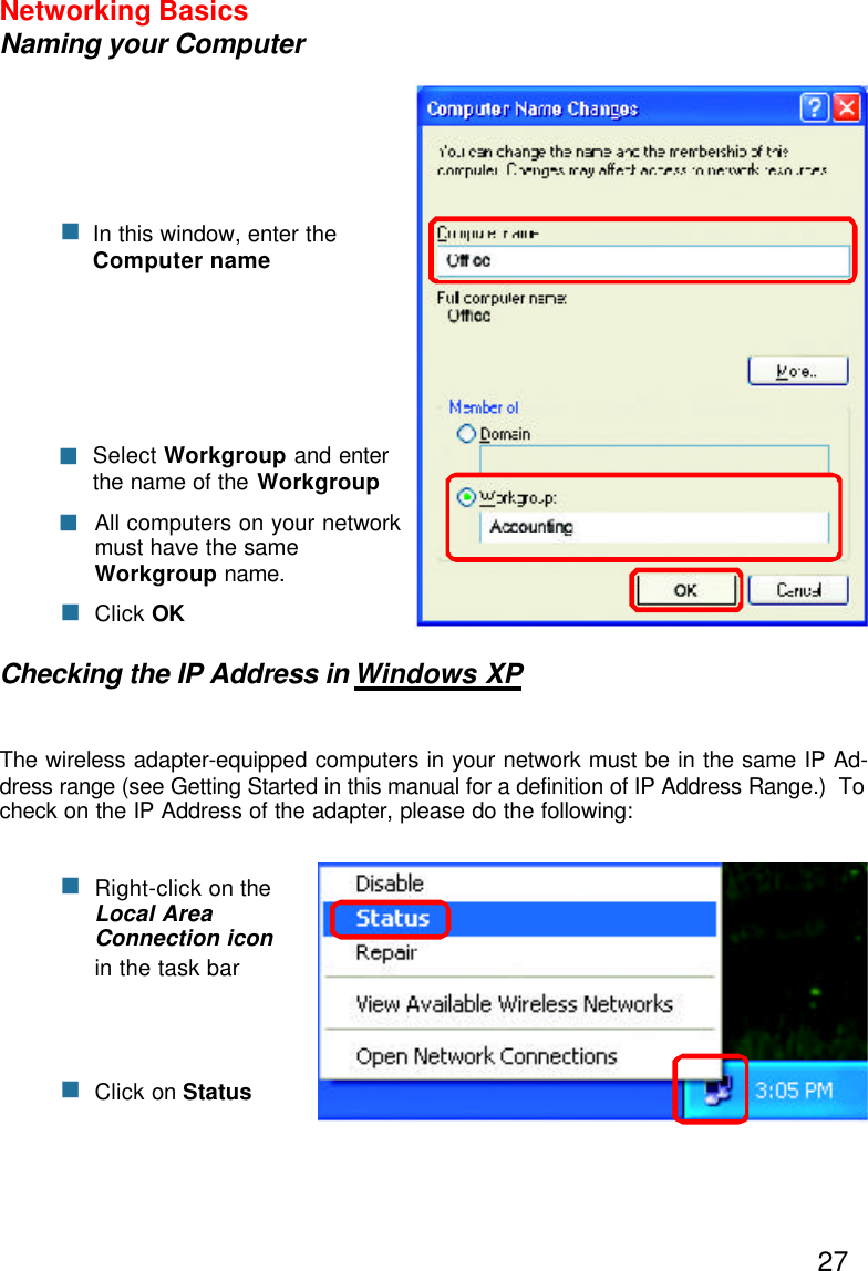 27Networking BasicsNaming your ComputerChecking the IP Address in Windows XPThe wireless adapter-equipped computers in your network must be in the same IP Ad-dress range (see Getting Started in this manual for a definition of IP Address Range.)  Tocheck on the IP Address of the adapter, please do the following:Right-click on theLocal AreaConnection iconin the task barClick on StatusnnnClick OKAll computers on your networkmust have the sameWorkgroup name.nSelect Workgroup and enterthe name of the WorkgroupnnIn this window, enter theComputer name