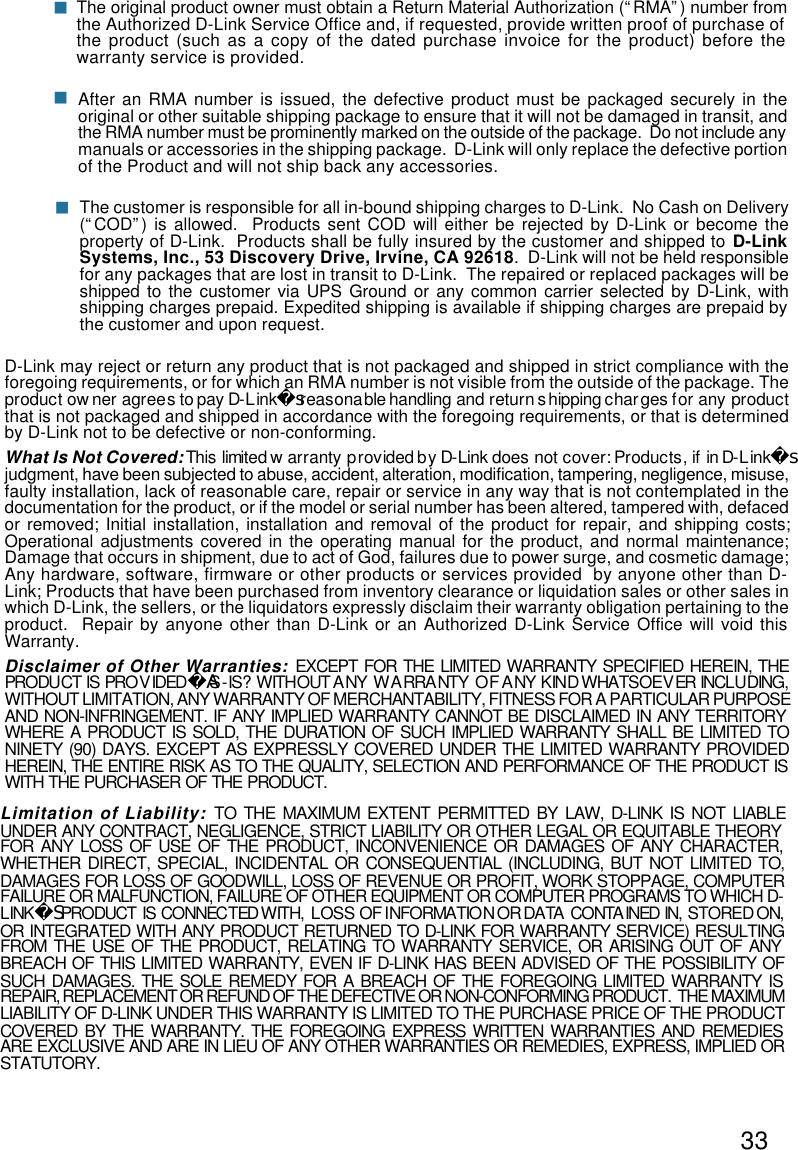 33After an RMA number is issued, the defective product must be packaged securely in theoriginal or other suitable shipping package to ensure that it will not be damaged in transit, andthe RMA number must be prominently marked on the outside of the package.  Do not include anymanuals or accessories in the shipping package.  D-Link will only replace the defective portionof the Product and will not ship back any accessories.The original product owner must obtain a Return Material Authorization (“RMA”) number fromthe Authorized D-Link Service Office and, if requested, provide written proof of purchase ofthe product (such as a copy of the dated purchase invoice for the product) before thewarranty service is provided.nnThe customer is responsible for all in-bound shipping charges to D-Link.  No Cash on Delivery(“COD”) is allowed.  Products sent COD will either be rejected by D-Link or become theproperty of D-Link.  Products shall be fully insured by the customer and shipped to D-LinkSystems, Inc., 53 Discovery Drive, Irvine, CA 92618.  D-Link will not be held responsiblefor any packages that are lost in transit to D-Link.  The repaired or replaced packages will beshipped to the customer via UPS Ground or any common carrier selected by D-Link, withshipping charges prepaid. Expedited shipping is available if shipping charges are prepaid bythe customer and upon request.D-Link may reject or return any product that is not packaged and shipped in strict compliance with theforegoing requirements, or for which an RMA number is not visible from the outside of the package. Theproduct owner agrees to pay D-Link reasonable handling and return shipping charges for any productsthat is not packaged and shipped in accordance with the foregoing requirements, or that is determinedby D-Link not to be defective or non-conforming.What Is Not Covered: This limited warranty provided by D-Link does not cover: Products, if in D-Linksjudgment, have been subjected to abuse, accident, alteration, modification, tampering, negligence, misuse,faulty installation, lack of reasonable care, repair or service in any way that is not contemplated in thedocumentation for the product, or if the model or serial number has been altered, tampered with, defacedor removed; Initial installation, installation and removal of the product for repair, and shipping costs;Operational adjustments covered in the operating manual for the product, and normal maintenance;Damage that occurs in shipment, due to act of God, failures due to power surge, and cosmetic damage;Any hardware, software, firmware or other products or services provided  by anyone other than D-Link; Products that have been purchased from inventory clearance or liquidation sales or other sales inwhich D-Link, the sellers, or the liquidators expressly disclaim their warranty obligation pertaining to theproduct.  Repair by anyone other than D-Link or an Authorized D-Link Service Office will void thisWarranty.Disclaimer of Other Warranties: EXCEPT FOR THE LIMITED WARRANTY SPECIFIED HEREIN, THEPRODUCT IS PROVIDED S-IS?WITHOUT ANY WARRANTY OF ANY KIND WHATSOEVER INCLUDING,AWITHOUT LIMITATION, ANY WARRANTY OF MERCHANTABILITY, FITNESS FOR A PARTICULAR PURPOSEAND NON-INFRINGEMENT. IF ANY IMPLIED WARRANTY CANNOT BE DISCLAIMED IN ANY TERRITORYWHERE A PRODUCT IS SOLD, THE DURATION OF SUCH IMPLIED WARRANTY SHALL BE LIMITED TONINETY (90) DAYS. EXCEPT AS EXPRESSLY COVERED UNDER THE LIMITED WARRANTY PROVIDEDHEREIN, THE ENTIRE RISK AS TO THE QUALITY, SELECTION AND PERFORMANCE OF THE PRODUCT ISWITH THE PURCHASER OF THE PRODUCT.Limitation of Liability: TO THE MAXIMUM EXTENT PERMITTED BY LAW, D-LINK IS NOT LIABLEUNDER ANY CONTRACT, NEGLIGENCE, STRICT LIABILITY OR OTHER LEGAL OR EQUITABLE THEORYFOR ANY LOSS OF USE OF THE PRODUCT, INCONVENIENCE OR DAMAGES OF ANY CHARACTER,WHETHER DIRECT, SPECIAL, INCIDENTAL OR CONSEQUENTIAL (INCLUDING, BUT NOT LIMITED TO,DAMAGES FOR LOSS OF GOODWILL, LOSS OF REVENUE OR PROFIT, WORK STOPPAGE, COMPUTERFAILURE OR MALFUNCTION, FAILURE OF OTHER EQUIPMENT OR COMPUTER PROGRAMS TO WHICH D-LINK PRODUCT IS CONNECTED WITH, LOSS OF INFORMATION OR DATA CONTAINED IN, STORED ON,SOR INTEGRATED WITH ANY PRODUCT RETURNED TO D-LINK FOR WARRANTY SERVICE) RESULTINGFROM THE USE OF THE PRODUCT, RELATING TO WARRANTY SERVICE, OR ARISING OUT OF ANYBREACH OF THIS LIMITED WARRANTY, EVEN IF D-LINK HAS BEEN ADVISED OF THE POSSIBILITY OFSUCH DAMAGES. THE SOLE REMEDY FOR A BREACH OF THE FOREGOING LIMITED WARRANTY ISREPAIR, REPLACEMENT OR REFUND OF THE DEFECTIVE OR NON-CONFORMING PRODUCT.  THE MAXIMUMLIABILITY OF D-LINK UNDER THIS WARRANTY IS LIMITED TO THE PURCHASE PRICE OF THE PRODUCTCOVERED BY THE WARRANTY. THE FOREGOING EXPRESS WRITTEN WARRANTIES AND REMEDIESARE EXCLUSIVE AND ARE IN LIEU OF ANY OTHER WARRANTIES OR REMEDIES, EXPRESS, IMPLIED ORSTATUTORY.n