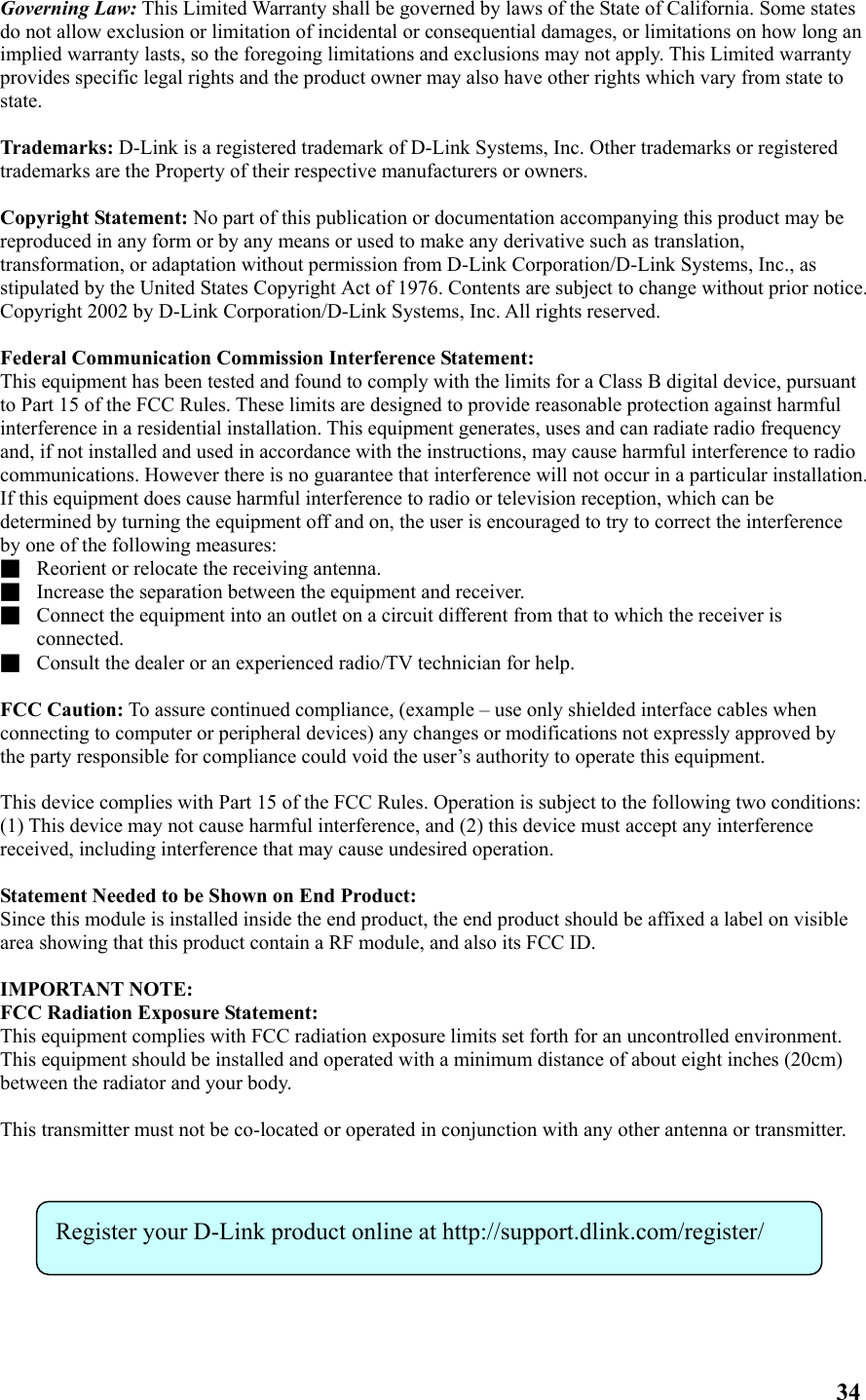 Governing Law: This Limited Warranty shall be governed by laws of the State of California. Some states do not allow exclusion or limitation of incidental or consequential damages, or limitations on how long an implied warranty lasts, so the foregoing limitations and exclusions may not apply. This Limited warranty provides specific legal rights and the product owner may also have other rights which vary from state to state.  Trademarks: D-Link is a registered trademark of D-Link Systems, Inc. Other trademarks or registered trademarks are the Property of their respective manufacturers or owners.  Copyright Statement: No part of this publication or documentation accompanying this product may be reproduced in any form or by any means or used to make any derivative such as translation, transformation, or adaptation without permission from D-Link Corporation/D-Link Systems, Inc., as stipulated by the United States Copyright Act of 1976. Contents are subject to change without prior notice. Copyright 2002 by D-Link Corporation/D-Link Systems, Inc. All rights reserved.  Federal Communication Commission Interference Statement: This equipment has been tested and found to comply with the limits for a Class B digital device, pursuant to Part 15 of the FCC Rules. These limits are designed to provide reasonable protection against harmful interference in a residential installation. This equipment generates, uses and can radiate radio frequency and, if not installed and used in accordance with the instructions, may cause harmful interference to radio communications. However there is no guarantee that interference will not occur in a particular installation. If this equipment does cause harmful interference to radio or television reception, which can be determined by turning the equipment off and on, the user is encouraged to try to correct the interference by one of the following measures: ■  Reorient or relocate the receiving antenna. ■  Increase the separation between the equipment and receiver. ■  Connect the equipment into an outlet on a circuit different from that to which the receiver is connected. ■  Consult the dealer or an experienced radio/TV technician for help.  FCC Caution: To assure continued compliance, (example – use only shielded interface cables when connecting to computer or peripheral devices) any changes or modifications not expressly approved by the party responsible for compliance could void the user’s authority to operate this equipment.  This device complies with Part 15 of the FCC Rules. Operation is subject to the following two conditions: (1) This device may not cause harmful interference, and (2) this device must accept any interference received, including interference that may cause undesired operation.  Statement Needed to be Shown on End Product: Since this module is installed inside the end product, the end product should be affixed a label on visible area showing that this product contain a RF module, and also its FCC ID.  IMPORTANT NOTE: FCC Radiation Exposure Statement: This equipment complies with FCC radiation exposure limits set forth for an uncontrolled environment. This equipment should be installed and operated with a minimum distance of about eight inches (20cm) between the radiator and your body.  This transmitter must not be co-located or operated in conjunction with any other antenna or transmitter.            Register your D-Link product online at http://support.dlink.com/register/ 34 