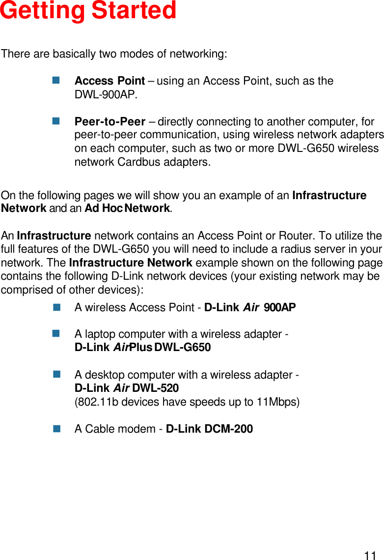 11Getting StartedAccess Point – using an Access Point, such as theDWL-900AP.Peer-to-Peer – directly connecting to another computer, forpeer-to-peer communication, using wireless network adapterson each computer, such as two or more DWL-G650 wirelessnetwork Cardbus adapters.On the following pages we will show you an example of an InfrastructureNetwork and an Ad Hoc Network.An Infrastructure network contains an Access Point or Router. To utilize thefull features of the DWL-G650 you will need to include a radius server in yournetwork. The Infrastructure Network example shown on the following pagecontains the following D-Link network devices (your existing network may becomprised of other devices):A wireless Access Point - D-Link Air  900APA laptop computer with a wireless adapter -D-Link AirPlus DWL-G650A desktop computer with a wireless adapter -D-Link Air DWL-520(802.11b devices have speeds up to 11Mbps)A Cable modem - D-Link DCM-200There are basically two modes of networking:nnnnnn