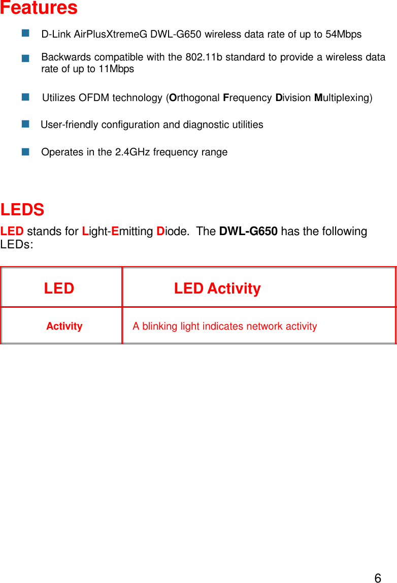 6LEDSLED stands for Light-Emitting Diode.  The DWL-G650 has the followingLEDs:LED LED ActivityA blinking light indicates network activityActivityOperates in the 2.4GHz frequency rangeFeaturesnBackwards compatible with the 802.11b standard to provide a wireless datarate of up to 11MbpsD-Link AirPlusXtremeG DWL-G650 wireless data rate of up to 54MbpsnnnUser-friendly configuration and diagnostic utilitiesnUtilizes OFDM technology (Orthogonal Frequency Division Multiplexing)