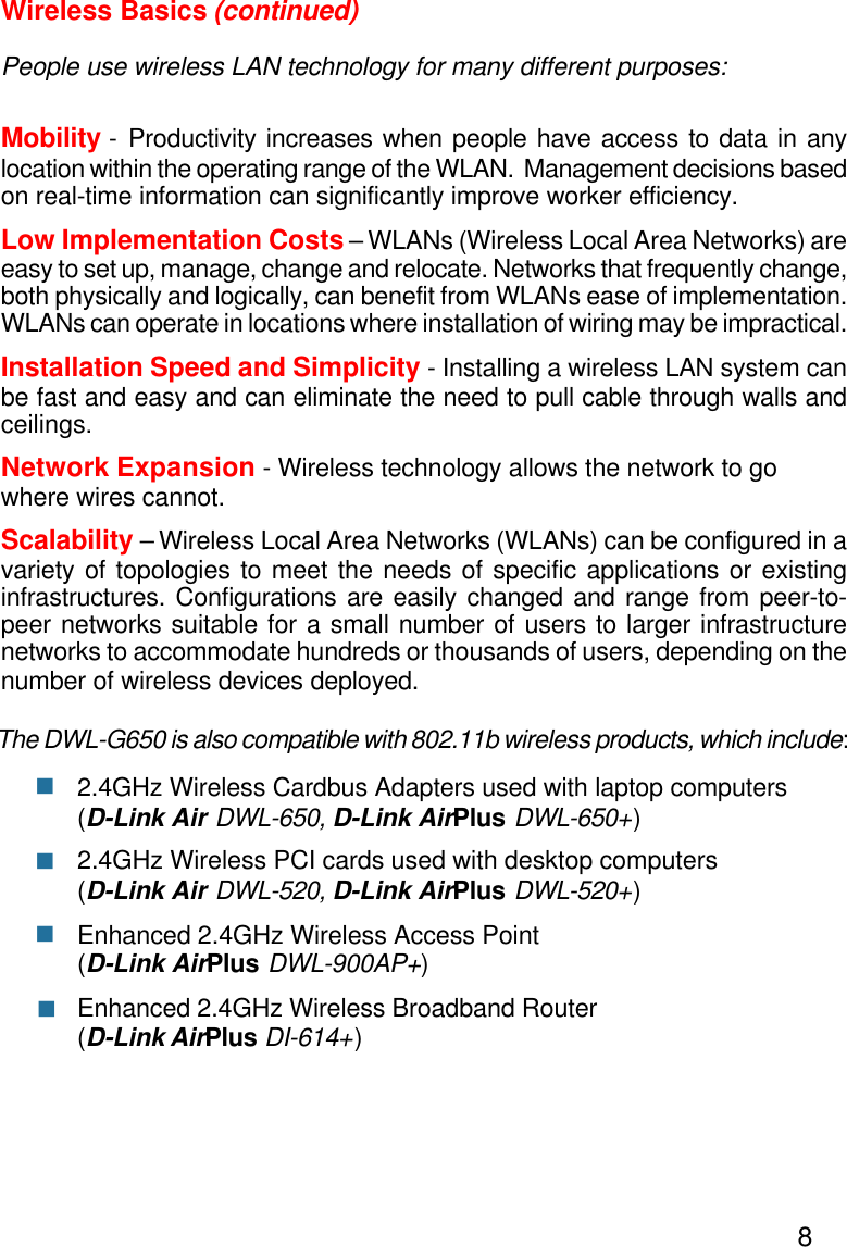 8The DWL-G650 is also compatible with 802.11b wireless products, which include:2.4GHz Wireless Cardbus Adapters used with laptop computers(D-Link Air DWL-650, D-Link AirPlus DWL-650+)2.4GHz Wireless PCI cards used with desktop computers(D-Link Air DWL-520, D-Link AirPlus DWL-520+)Enhanced 2.4GHz Wireless Access Point(D-Link AirPlus DWL-900AP+)Enhanced 2.4GHz Wireless Broadband Router(D-Link AirPlus DI-614+)Wireless Basics (continued)People use wireless LAN technology for many different purposes:Mobility - Productivity increases when people have access to data in anylocation within the operating range of the WLAN.  Management decisions basedon real-time information can significantly improve worker efficiency.Low Implementation Costs – WLANs (Wireless Local Area Networks) areeasy to set up, manage, change and relocate. Networks that frequently change,both physically and logically, can benefit from WLANs ease of implementation.WLANs can operate in locations where installation of wiring may be impractical.Installation Speed and Simplicity - Installing a wireless LAN system canbe fast and easy and can eliminate the need to pull cable through walls andceilings.Network Expansion - Wireless technology allows the network to gowhere wires cannot.Scalability – Wireless Local Area Networks (WLANs) can be configured in avariety of topologies to meet the needs of specific applications or existinginfrastructures. Configurations are easily changed and range from peer-to-peer networks suitable for a small number of users to larger infrastructurenetworks to accommodate hundreds or thousands of users, depending on thenumber of wireless devices deployed.nnnn