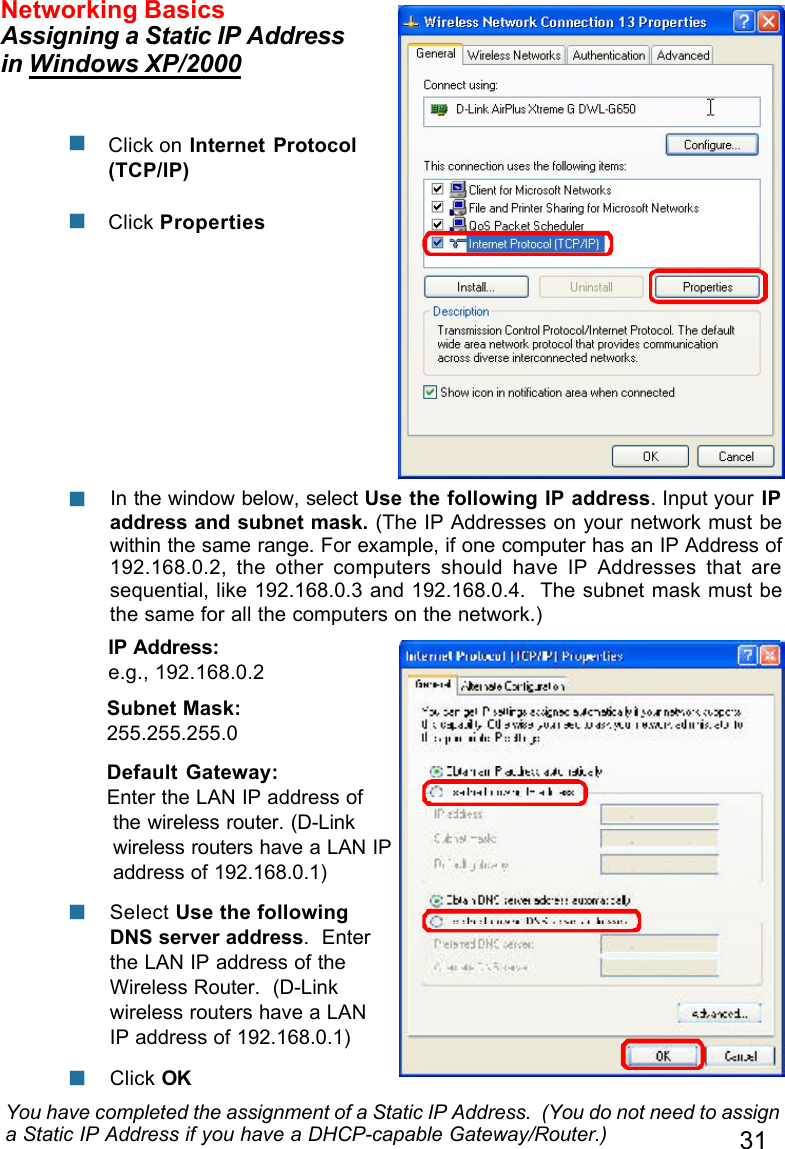 31Networking BasicsAssigning a Static IP Addressin Windows XP/2000You have completed the assignment of a Static IP Address.  (You do not need to assigna Static IP Address if you have a DHCP-capable Gateway/Router.)Click on Internet Protocol(TCP/IP)Click PropertiesnnIP Address:e.g., 192.168.0.2Subnet Mask:255.255.255.0Default Gateway:Enter the LAN IP address ofthe wireless router. (D-Linkwireless routers have a LAN IPaddress of 192.168.0.1) In the window below, select Use the following IP address. Input your IPaddress and subnet mask. (The IP Addresses on your network must bewithin the same range. For example, if one computer has an IP Address of192.168.0.2, the other computers should have IP Addresses that aresequential, like 192.168.0.3 and 192.168.0.4.  The subnet mask must bethe same for all the computers on the network.)nClick OK Select Use the followingDNS server address.  Enterthe LAN IP address of theWireless Router.  (D-Linkwireless routers have a LANIP address of 192.168.0.1)nn
