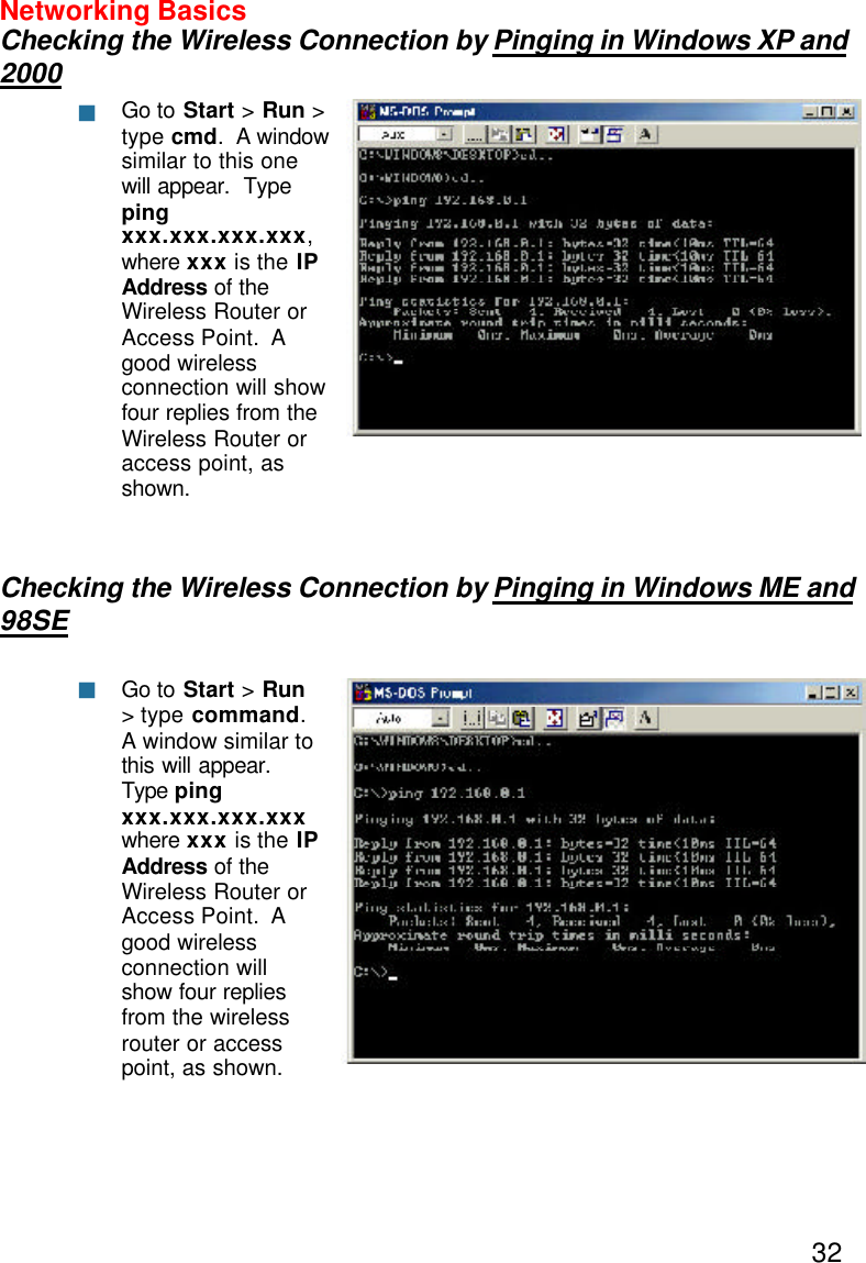 32Networking BasicsChecking the Wireless Connection by Pinging in Windows XP and2000Checking the Wireless Connection by Pinging in Windows ME and98SEGo to Start &gt; Run &gt;type cmd.  A windowsimilar to this onewill appear.  Typepingxxx.xxx.xxx.xxx,where xxx is the IPAddress of theWireless Router orAccess Point.  Agood wirelessconnection will showfour replies from theWireless Router oraccess point, asshown.Go to Start &gt; Run&gt; type command.A window similar tothis will appear.Type pingxxx.xxx.xxx.xxxwhere xxx is the IPAddress  of theWireless Router orAccess Point.  Agood wirelessconnection willshow four repliesfrom the wirelessrouter or accesspoint, as shown.nn