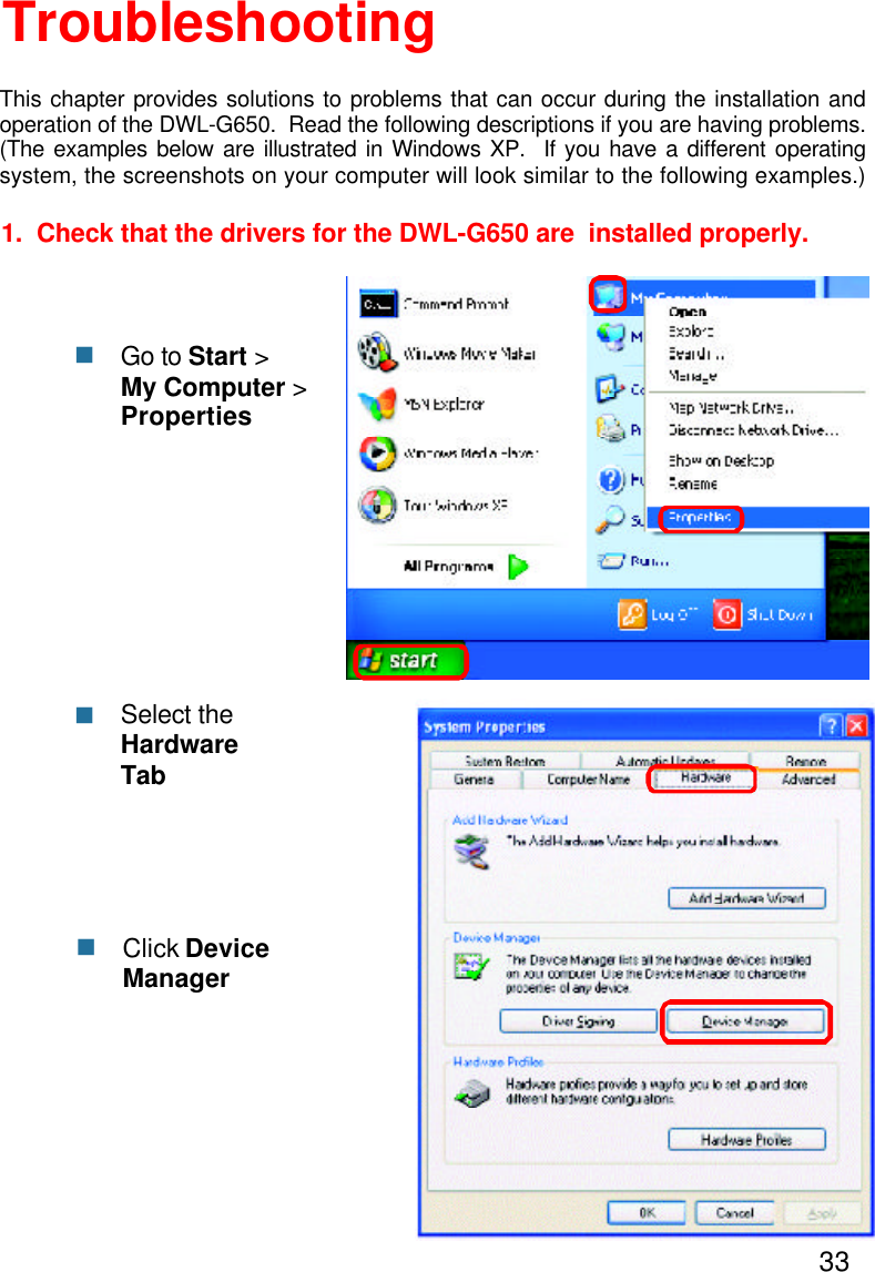 331.  Check that the drivers for the DWL-G650 are  installed properly.Click DeviceManagernSelect theHardwareTabnTroubleshootingThis chapter provides solutions to problems that can occur during the installation andoperation of the DWL-G650.  Read the following descriptions if you are having problems.(The examples below are illustrated in Windows XP.  If you have a different operatingsystem, the screenshots on your computer will look similar to the following examples.)nGo to Start &gt;My Computer &gt;Properties