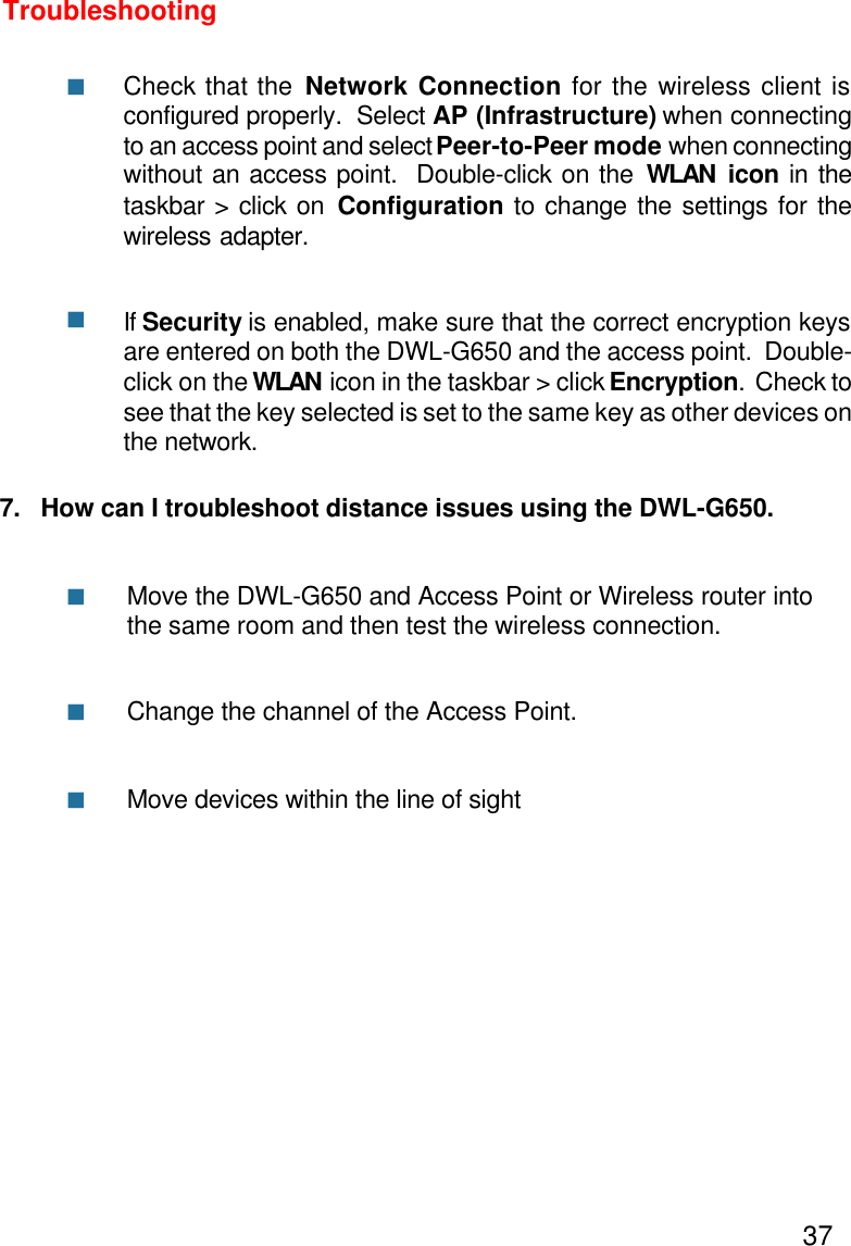 377.   How can I troubleshoot distance issues using the DWL-G650.Move the DWL-G650 and Access Point or Wireless router intothe same room and then test the wireless connection.Change the channel of the Access Point.Move devices within the line of sightTroubleshootingCheck that the Network Connection for the wireless client isconfigured properly.  Select AP (Infrastructure) when connectingto an access point and select Peer-to-Peer mode when connectingwithout an access point.  Double-click on the WLAN icon in thetaskbar &gt; click on Configuration to change the settings for thewireless adapter.If Security is enabled, make sure that the correct encryption keysare entered on both the DWL-G650 and the access point.  Double-click on the WLAN icon in the taskbar &gt; click Encryption.  Check tosee that the key selected is set to the same key as other devices onthe network.nnnnn