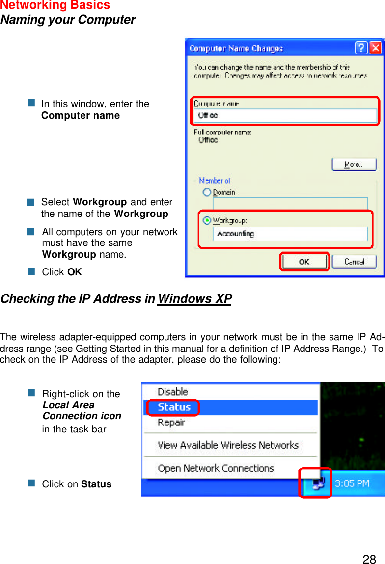 28Networking BasicsNaming your ComputerChecking the IP Address in Windows XPThe wireless adapter-equipped computers in your network must be in the same IP Ad-dress range (see Getting Started in this manual for a definition of IP Address Range.)  Tocheck on the IP Address of the adapter, please do the following:Right-click on theLocal AreaConnection iconin the task barClick on StatusnnnClick OKAll computers on your networkmust have the sameWorkgroup name.nSelect Workgroup and enterthe name of the WorkgroupnnIn this window, enter theComputer name