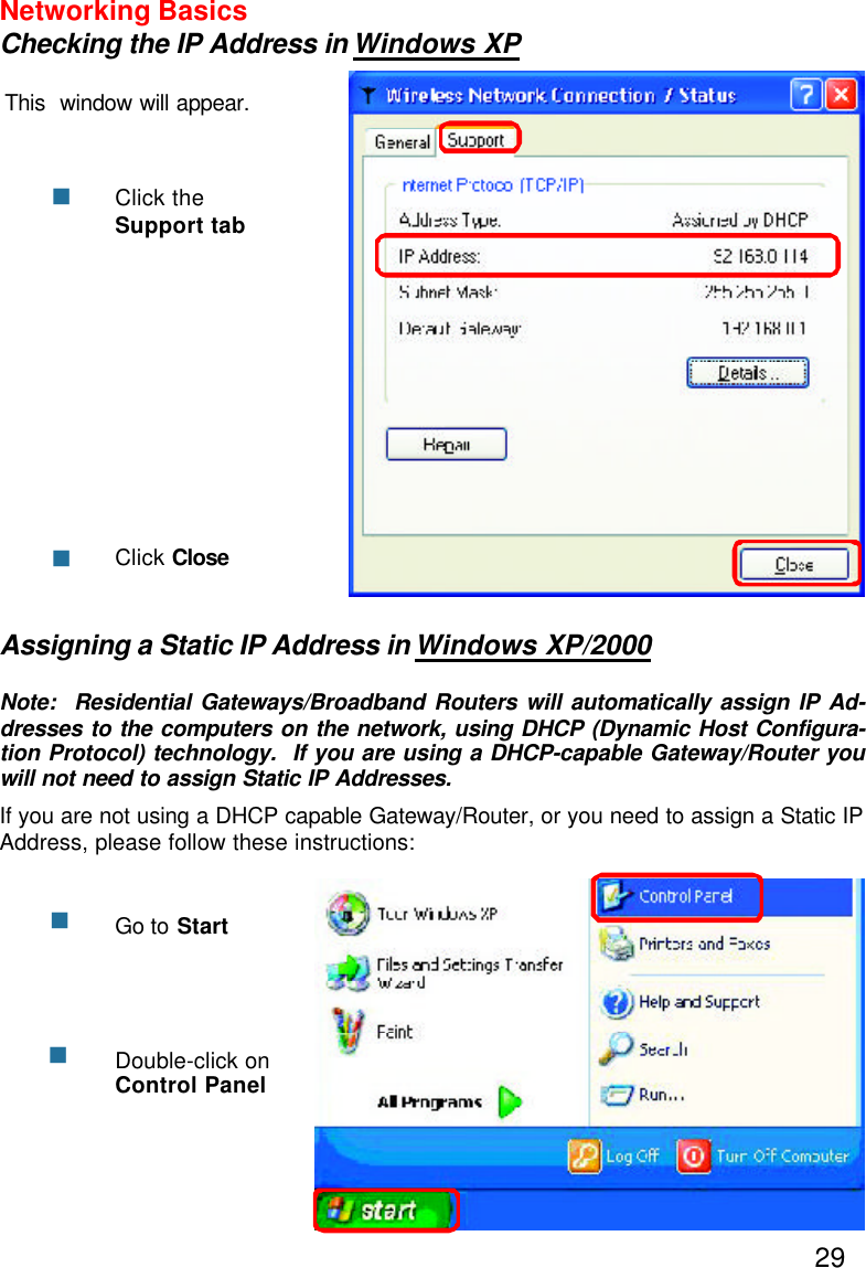 29Networking BasicsChecking the IP Address in Windows XPThis  window will appear.Click theSupport tabClick ClosennAssigning a Static IP Address in Windows XP/2000Note:  Residential Gateways/Broadband Routers will automatically assign IP Ad-dresses to the computers on the network, using DHCP (Dynamic Host Configura-tion Protocol) technology.  If you are using a DHCP-capable Gateway/Router youwill not need to assign Static IP Addresses.If you are not using a DHCP capable Gateway/Router, or you need to assign a Static IPAddress, please follow these instructions:nnGo to StartDouble-click onControl Panel
