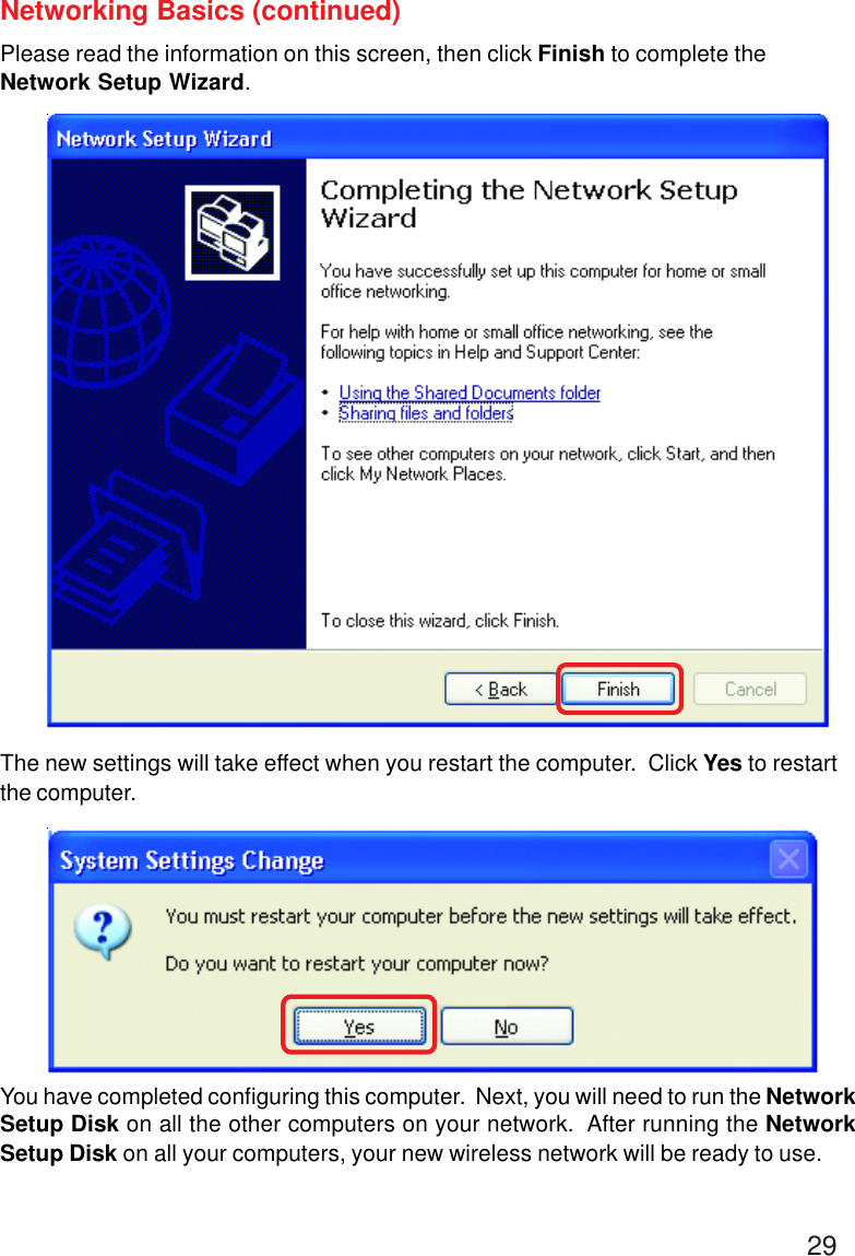 29Networking Basics (continued)Please read the information on this screen, then click Finish to complete theNetwork Setup Wizard.The new settings will take effect when you restart the computer.  Click Yes to restartthe computer.You have completed configuring this computer.  Next, you will need to run the NetworkSetup Disk on all the other computers on your network.  After running the NetworkSetup Disk on all your computers, your new wireless network will be ready to use.