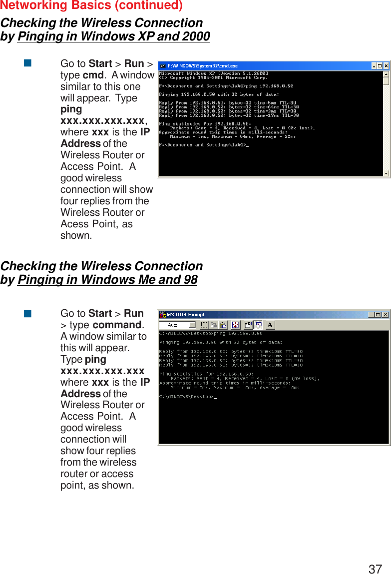 37Networking Basics (continued)Checking the Wireless Connectionby Pinging in Windows XP and 2000Go to Start &gt; Run &gt;type cmd.  A windowsimilar to this onewill appear.  Typepingxxx.xxx.xxx.xxx,where xxx is the IPAddress of theWireless Router orAccess Point.  Agood wirelessconnection will showfour replies from theWireless Router orAcess Point, asshown.&quot;Checking the Wireless Connectionby Pinging in Windows Me and 98Go to Start &gt; Run&gt; type command.A window similar tothis will appear.Type pingxxx.xxx.xxx.xxxwhere xxx is the IPAddress of theWireless Router orAccess Point.  Agood wirelessconnection willshow four repliesfrom the wirelessrouter or accesspoint, as shown.&quot;