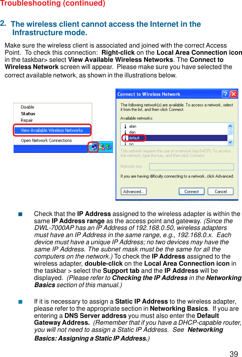 392.Make sure the wireless client is associated and joined with the correct AccessPoint.  To check this connection:  Right-click on the Local Area Connection iconin the taskbar&gt; select View Available Wireless Networks. The Connect toWireless Network screen will appear.  Please make sure you have selected thecorrect available network, as shown in the illustrations below.Troubleshooting (continued)Check that the IP Address assigned to the wireless adapter is within thesame IP Address range as the access point and gateway. (Since theDWL-7000AP has an IP Address of 192.168.0.50, wireless adaptersmust have an IP Address in the same range, e.g., 192.168.0.x.  Eachdevice must have a unique IP Address; no two devices may have thesame IP Address. The subnet mask must be the same for all thecomputers on the network.) To check the IP Address assigned to thewireless adapter, double-click on the Local Area Connection icon inthe taskbar &gt; select the Support tab and the IP Address will bedisplayed.  (Please refer to Checking the IP Address in the NetworkingBasics section of this manual.)If it is necessary to assign a Static IP Address to the wireless adapter,please refer to the appropriate section in Networking Basics.  If you areentering a DNS Server address you must also enter the DefaultGateway Address.  (Remember that if you have a DHCP-capable router,you will not need to assign a Static IP Address.  See  NetworkingBasics: Assigning a Static IP Address.)defaultThe wireless client cannot access the Internet in the Infrastructure mode. &quot; &quot;