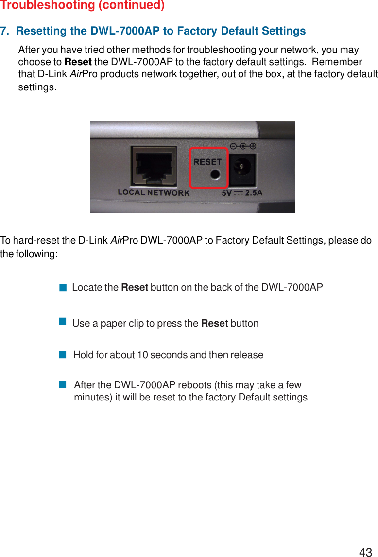 437.  Resetting the DWL-7000AP to Factory Default SettingsAfter you have tried other methods for troubleshooting your network, you maychoose to Reset the DWL-7000AP to the factory default settings.  Rememberthat D-Link AirPro products network together, out of the box, at the factory defaultsettings.To hard-reset the D-Link AirPro DWL-7000AP to Factory Default Settings, please dothe following:Troubleshooting (continued)&quot;&quot;&quot;&quot;Locate the Reset button on the back of the DWL-7000APUse a paper clip to press the Reset buttonHold for about 10 seconds and then releaseAfter the DWL-7000AP reboots (this may take a fewminutes) it will be reset to the factory Default settings