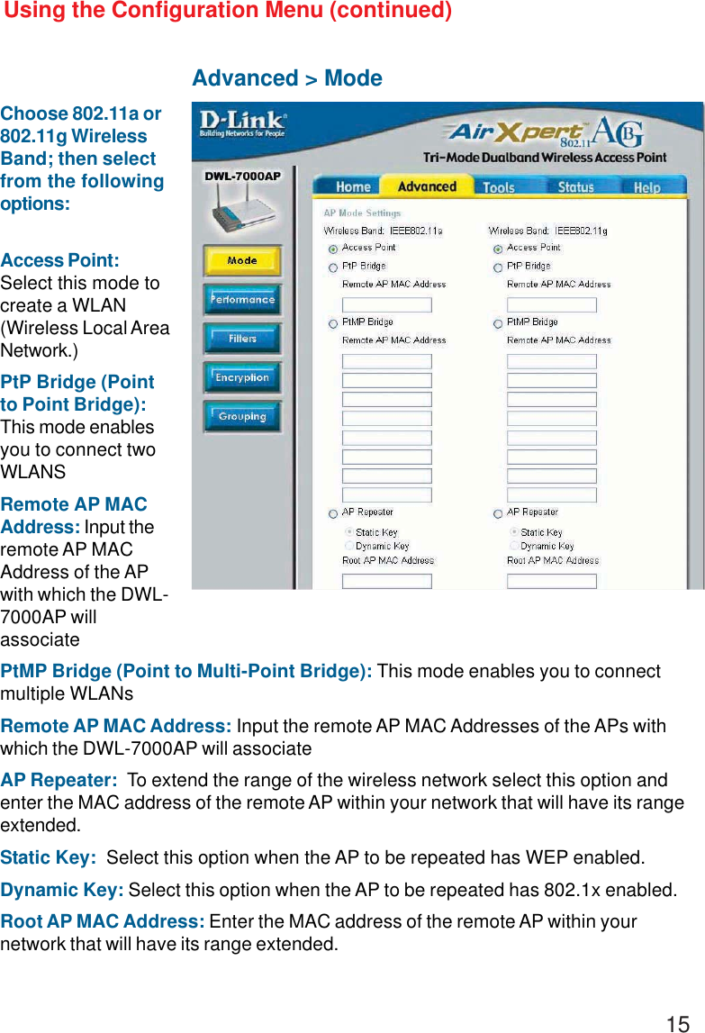 15Using the Configuration Menu (continued)Advanced &gt; ModeAccess Point:Select this mode tocreate a WLAN(Wireless Local AreaNetwork.)PtP Bridge (Pointto Point Bridge):This mode enablesyou to connect twoWLANSRemote AP MACAddress: Input theremote AP MACAddress of the APwith which the DWL-7000AP willassociatePtMP Bridge (Point to Multi-Point Bridge): This mode enables you to connectmultiple WLANsRemote AP MAC Address: Input the remote AP MAC Addresses of the APs withwhich the DWL-7000AP will associateAP Repeater:  To extend the range of the wireless network select this option andenter the MAC address of the remote AP within your network that will have its rangeextended.Static Key:  Select this option when the AP to be repeated has WEP enabled.Dynamic Key: Select this option when the AP to be repeated has 802.1x enabled.Root AP MAC Address: Enter the MAC address of the remote AP within yournetwork that will have its range extended.Choose 802.11a or802.11g WirelessBand; then selectfrom the followingoptions: