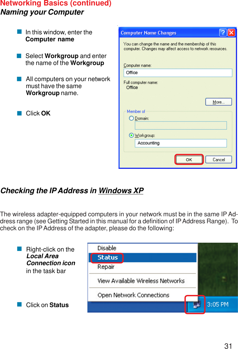 31Networking Basics (continued)Naming your Computer&quot;In this window, enter theComputer nameSelect Workgroup and enterthe name of the WorkgroupAll computers on your networkmust have the sameWorkgroup name.Click OK&quot;&quot;&quot;Checking the IP Address in Windows XPThe wireless adapter-equipped computers in your network must be in the same IP Ad-dress range (see Getting Started in this manual for a definition of IP Address Range).  Tocheck on the IP Address of the adapter, please do the following:Right-click on theLocal AreaConnection iconin the task barClick on Status&quot;&quot;
