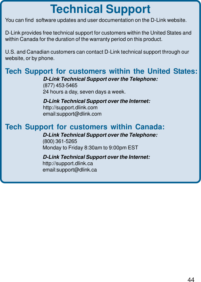 44Technical SupportYou can find  software updates and user documentation on the D-Link website.D-Link provides free technical support for customers within the United States andwithin Canada for the duration of the warranty period on this product.U.S. and Canadian customers can contact D-Link technical support through ourwebsite, or by phone.Tech Support for customers within the United States:D-Link Technical Support over the Telephone:(877) 453-546524 hours a day, seven days a week.D-Link Technical Support over the Internet:http://support.dlink.comemail:support@dlink.comTech Support for customers within Canada:D-Link Technical Support over the Telephone:(800) 361-5265Monday to Friday 8:30am to 9:00pm ESTD-Link Technical Support over the Internet:http://support.dlink.caemail:support@dlink.ca