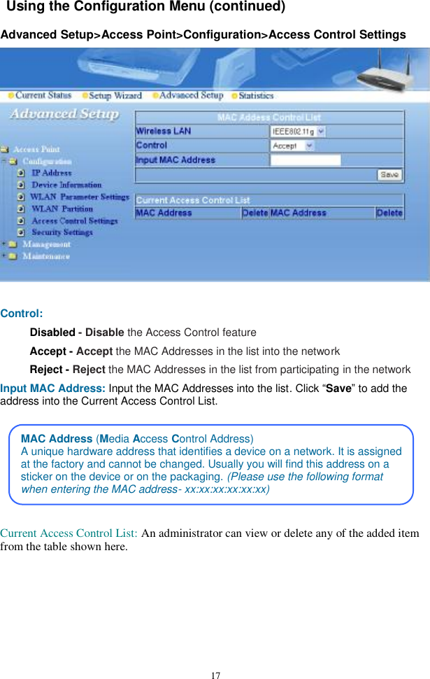  17 Using the Configuration Menu (continued)  Advanced Setup&gt;Access Point&gt;Configuration&gt;Access Control Settings   Control: Disabled - Disable the Access Control feature Accept - Accept the MAC Addresses in the list into the network Reject - Reject the MAC Addresses in the list from participating in the network Input MAC Address: Input the MAC Addresses into the list. Click “Save” to add the address into the Current Access Control List.       Current Access Control List: An administrator can view or delete any of the added item from the table shown here.MAC Address (Media Access Control Address) A unique hardware address that identifies a device on a network. It is assignedat the factory and cannot be changed. Usually you will find this address on a sticker on the device or on the packaging. (Please use the following format when entering the MAC address- xx:xx:xx:xx:xx:xx) 