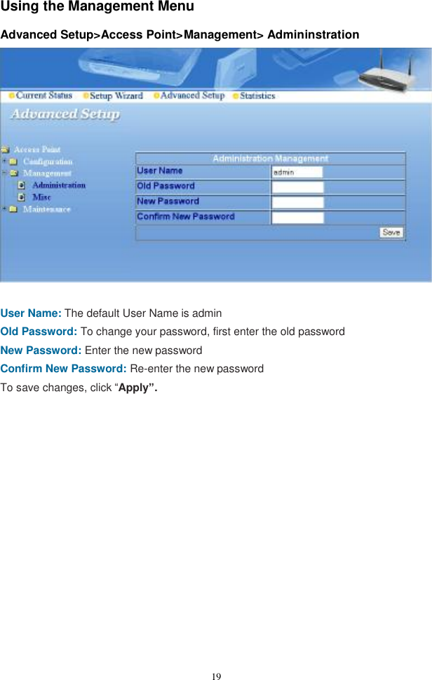  19Using the Management Menu    Advanced Setup&gt;Access Point&gt;Management&gt; Admininstration   User Name: The default User Name is admin Old Password: To change your password, first enter the old password New Password: Enter the new password Confirm New Password: Re-enter the new password To save changes, click “Apply”.   