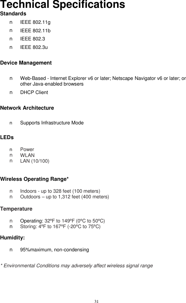  31Technical Specifications Standards n  IEEE 802.11g n  IEEE 802.11b n  IEEE 802.3 n  IEEE 802.3u  Device Management  n  Web-Based - Internet Explorer v6 or later; Netscape Navigator v6 or later; or other Java-enabled browsers n  DHCP Client  Network Architecture  n  Supports Infrastructure Mode  LEDs  n  Power n  WLAN n  LAN (10/100)   Wireless Operating Range*  n  Indoors - up to 328 feet (100 meters) n  Outdoors – up to 1,312 feet (400 meters)  Temperature  n  Operating: 32ºF to 149ºF (0ºC to 50ºC) n  Storing: 4ºF to 167ºF (-20ºC to 75ºC)  Humidity:  n  95%maximum, non-condensing   * Environmental Conditions may adversely affect wireless signal range 
