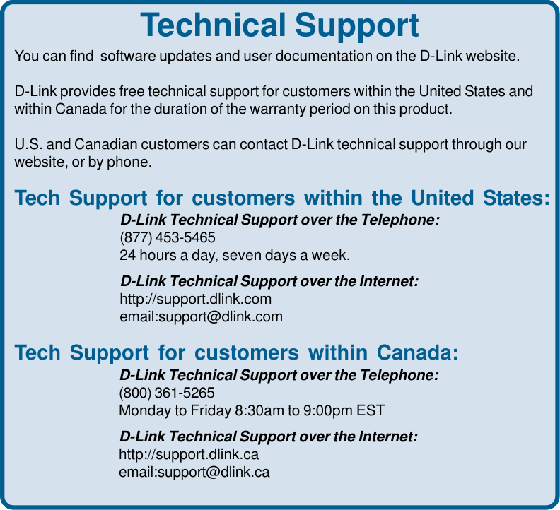Technical SupportYou can find  software updates and user documentation on the D-Link website.D-Link provides free technical support for customers within the United States andwithin Canada for the duration of the warranty period on this product.U.S. and Canadian customers can contact D-Link technical support through ourwebsite, or by phone.Tech Support for customers within the United States:D-Link Technical Support over the Telephone:(877) 453-546524 hours a day, seven days a week.D-Link Technical Support over the Internet:http://support.dlink.comemail:support@dlink.comTech Support for customers within Canada:D-Link Technical Support over the Telephone:(800) 361-5265Monday to Friday 8:30am to 9:00pm ESTD-Link Technical Support over the Internet:http://support.dlink.caemail:support@dlink.ca