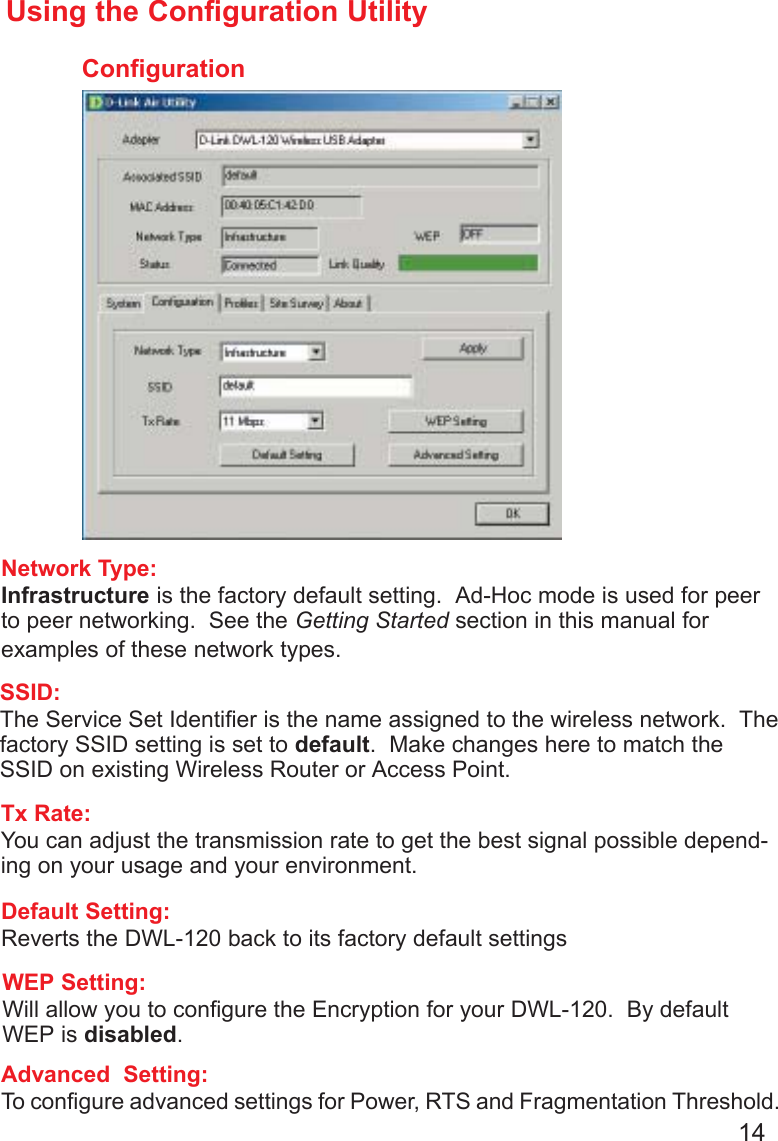 14ConfigurationUsing the Configuration UtilityNetwork Type:Infrastructure is the factory default setting.  Ad-Hoc mode is used for peerto peer networking.  See the Getting Started section in this manual forexamples of these network types.SSID:The Service Set Identifier is the name assigned to the wireless network.  Thefactory SSID setting is set to default.  Make changes here to match theSSID on existing Wireless Router or Access Point.Tx Rate:You can adjust the transmission rate to get the best signal possible depend-ing on your usage and your environment.WEP Setting:Will allow you to configure the Encryption for your DWL-120.  By defaultWEP is disabled.Default Setting:Reverts the DWL-120 back to its factory default settingsAdvanced  Setting:To configure advanced settings for Power, RTS and Fragmentation Threshold.