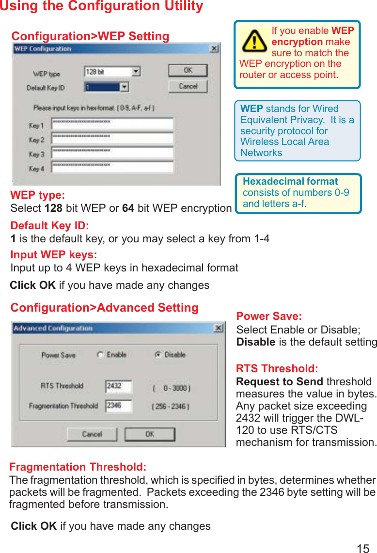 15Using the Configuration UtilityConfiguration&gt;WEP SettingConfiguration&gt;Advanced SettingDefault Key ID:1 is the default key, or you may select a key from 1-4WEP type:Select 128 bit WEP or 64 bit WEP encryptionInput WEP keys:Input up to 4 WEP keys in hexadecimal formatIf you enable WEPencryption makesure to match theWEP encryption on therouter or access point.WEP stands for WiredEquivalent Privacy.  It is asecurity protocol forWireless Local AreaNetworksHexadecimal formatconsists of numbers 0-9and letters a-f.RTS Threshold:Request to Send thresholdmeasures the value in bytes.Any packet size exceeding2432 will trigger the DWL-120 to use RTS/CTSmechanism for transmission.Power Save:Select Enable or Disable;Disable is the default settingFragmentation Threshold:The fragmentation threshold, which is specified in bytes, determines whetherpackets will be fragmented.  Packets exceeding the 2346 byte setting will befragmented before transmission.Click OK if you have made any changesClick OK if you have made any changes