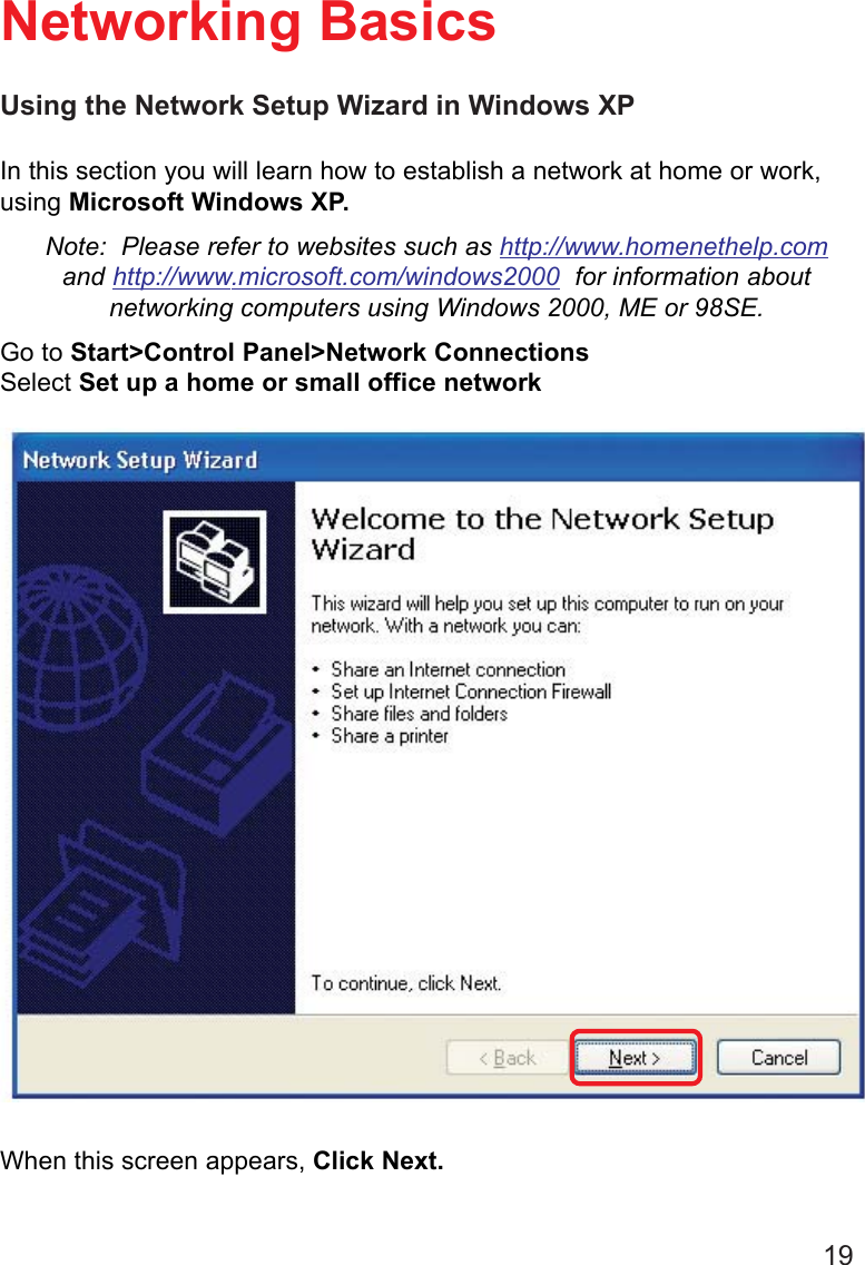 19Using the Network Setup Wizard in Windows XPIn this section you will learn how to establish a network at home or work,using Microsoft Windows XP.Note:  Please refer to websites such as http://www.homenethelp.comand http://www.microsoft.com/windows2000  for information aboutnetworking computers using Windows 2000, ME or 98SE.Go to Start&gt;Control Panel&gt;Network ConnectionsSelect Set up a home or small office networkNetworking BasicsWhen this screen appears, Click Next.