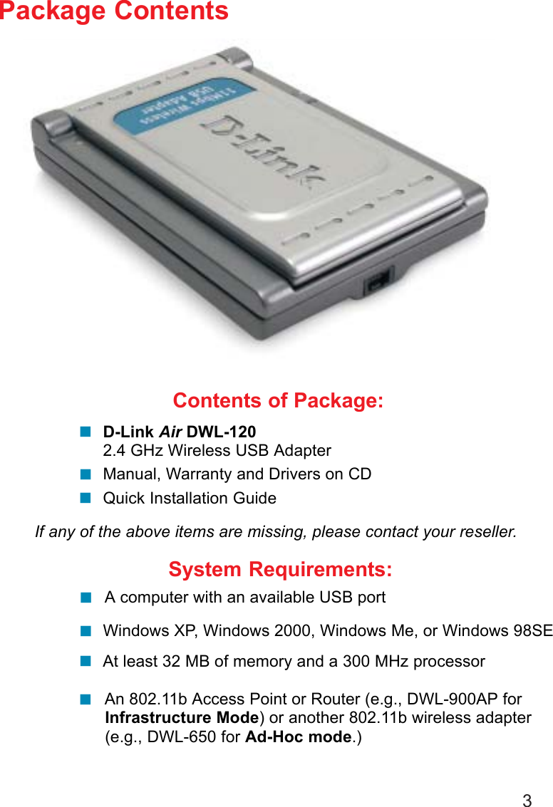 3Contents of Package:D-Link Air DWL-1202.4 GHz Wireless USB AdapterManual, Warranty and Drivers on CDQuick Installation GuidePackage ContentsIf any of the above items are missing, please contact your reseller.System Requirements:Windows XP, Windows 2000, Windows Me, or Windows 98SE A computer with an available USB portAt least 32 MB of memory and a 300 MHz processor An 802.11b Access Point or Router (e.g., DWL-900AP forInfrastructure Mode) or another 802.11b wireless adapter(e.g., DWL-650 for Ad-Hoc mode.)