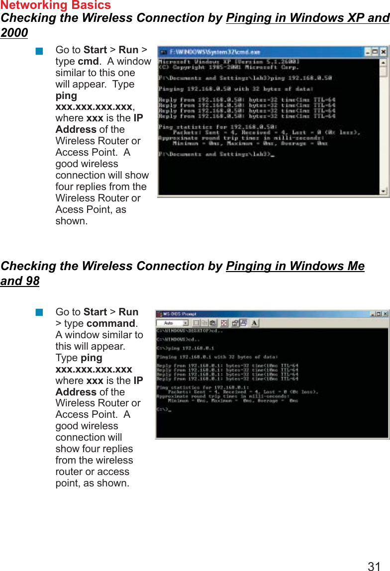 31Networking BasicsChecking the Wireless Connection by Pinging in Windows XP and2000Checking the Wireless Connection by Pinging in Windows Meand 98Go to Start &gt; Run &gt;type cmd.  A windowsimilar to this onewill appear.  Typepingxxx.xxx.xxx.xxx,where xxx is the IPAddress of theWireless Router orAccess Point.  Agood wirelessconnection will showfour replies from theWireless Router orAcess Point, asshown.Go to Start &gt; Run&gt; type command.A window similar tothis will appear.Type pingxxx.xxx.xxx.xxxwhere xxx is the IPAddress of theWireless Router orAccess Point.  Agood wirelessconnection willshow four repliesfrom the wirelessrouter or accesspoint, as shown.