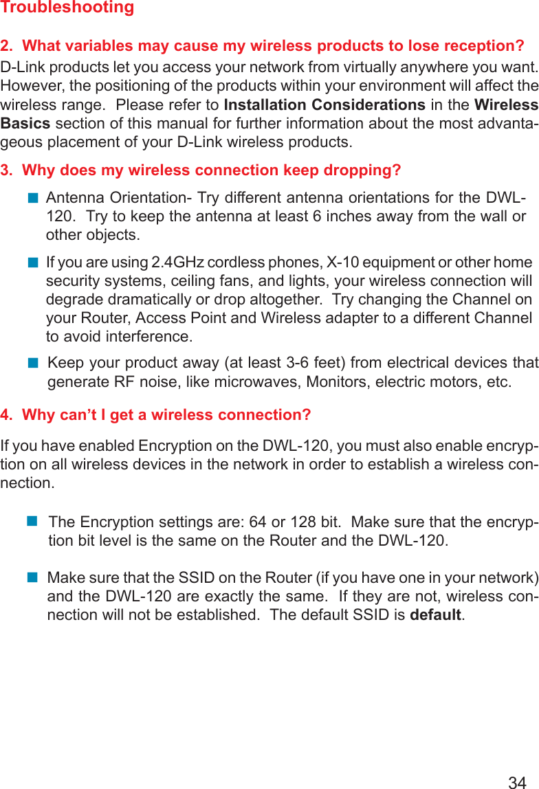 34Troubleshooting2.  What variables may cause my wireless products to lose reception?D-Link products let you access your network from virtually anywhere you want.However, the positioning of the products within your environment will affect thewireless range.  Please refer to Installation Considerations in the WirelessBasics section of this manual for further information about the most advanta-geous placement of your D-Link wireless products.3.  Why does my wireless connection keep dropping?4.  Why can’t I get a wireless connection?If you have enabled Encryption on the DWL-120, you must also enable encryp-tion on all wireless devices in the network in order to establish a wireless con-nection.Antenna Orientation- Try different antenna orientations for the DWL-120.  Try to keep the antenna at least 6 inches away from the wall orother objects.If you are using 2.4GHz cordless phones, X-10 equipment or other homesecurity systems, ceiling fans, and lights, your wireless connection willdegrade dramatically or drop altogether.  Try changing the Channel onyour Router, Access Point and Wireless adapter to a different Channelto avoid interference.Keep your product away (at least 3-6 feet) from electrical devices thatgenerate RF noise, like microwaves, Monitors, electric motors, etc.The Encryption settings are: 64 or 128 bit.  Make sure that the encryp-tion bit level is the same on the Router and the DWL-120.Make sure that the SSID on the Router (if you have one in your network)and the DWL-120 are exactly the same.  If they are not, wireless con-nection will not be established.  The default SSID is default.