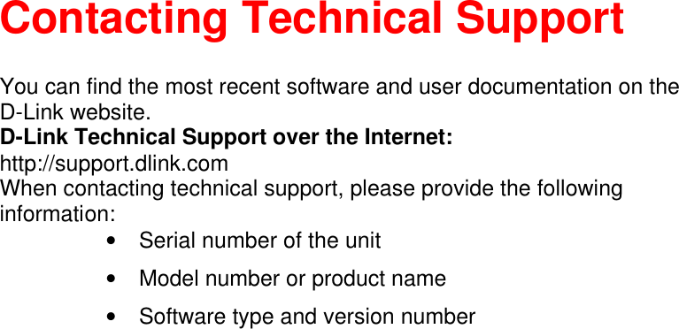    Contacting Technical Support  You can find the most recent software and user documentation on the D-Link website. D-Link Technical Support over the Internet: http://support.dlink.com When contacting technical support, please provide the following information: • Serial number of the unit • Model number or product name • Software type and version number  