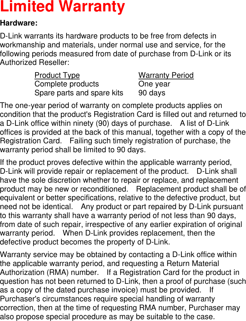    Limited Warranty Hardware: D-Link warrants its hardware products to be free from defects in workmanship and materials, under normal use and service, for the following periods measured from date of purchase from D-Link or its Authorized Reseller:  Product Type        Warranty Period  Complete products        One year  Spare parts and spare kits 90 days The one-year period of warranty on complete products applies on condition that the product&apos;s Registration Card is filled out and returned to a D-Link office within ninety (90) days of purchase.  A list of D-Link offices is provided at the back of this manual, together with a copy of the Registration Card.  Failing such timely registration of purchase, the warranty period shall be limited to 90 days. If the product proves defective within the applicable warranty period, D-Link will provide repair or replacement of the product.  D-Link shall have the sole discretion whether to repair or replace, and replacement product may be new or reconditioned.  Replacement product shall be of equivalent or better specifications, relative to the defective product, but need not be identical.  Any product or part repaired by D-Link pursuant to this warranty shall have a warranty period of not less than 90 days, from date of such repair, irrespective of any earlier expiration of original warranty period.  When D-Link provides replacement, then the defective product becomes the property of D-Link. Warranty service may be obtained by contacting a D-Link office within the applicable warranty period, and requesting a Return Material Authorization (RMA) number.  If a Registration Card for the product in question has not been returned to D-Link, then a proof of purchase (such as a copy of the dated purchase invoice) must be provided.  If Purchaser&apos;s circumstances require special handling of warranty correction, then at the time of requesting RMA number, Purchaser may also propose special procedure as may be suitable to the case.  