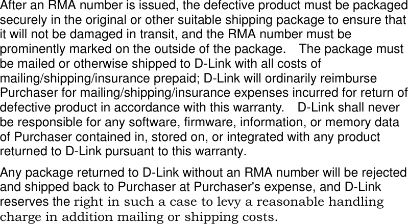    After an RMA number is issued, the defective product must be packaged securely in the original or other suitable shipping package to ensure that it will not be damaged in transit, and the RMA number must be prominently marked on the outside of the package.  The package must be mailed or otherwise shipped to D-Link with all costs of mailing/shipping/insurance prepaid; D-Link will ordinarily reimburse Purchaser for mailing/shipping/insurance expenses incurred for return of defective product in accordance with this warranty.  D-Link shall never be responsible for any software, firmware, information, or memory data of Purchaser contained in, stored on, or integrated with any product returned to D-Link pursuant to this warranty. Any package returned to D-Link without an RMA number will be rejected and shipped back to Purchaser at Purchaser&apos;s expense, and D-Link reserves the right in such a case to levy a reasonable handling charge in addition mailing or shipping costs.  