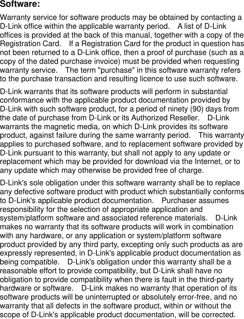    Software: Warranty service for software products may be obtained by contacting a D-Link office within the applicable warranty period.  A list of D-Link offices is provided at the back of this manual, together with a copy of the Registration Card.  If a Registration Card for the product in question has not been returned to a D-Link office, then a proof of purchase (such as a copy of the dated purchase invoice) must be provided when requesting warranty service.  The term &quot;purchase&quot; in this software warranty refers to the purchase transaction and resulting licence to use such software. D-Link warrants that its software products will perform in substantial conformance with the applicable product documentation provided by D-Link with such software product, for a period of ninety (90) days from the date of purchase from D-Link or its Authorized Reseller.  D-Link warrants the magnetic media, on which D-Link provides its software product, against failure during the same warranty period.  This warranty applies to purchased software, and to replacement software provided by D-Link pursuant to this warranty, but shall not apply to any update or replacement which may be provided for download via the Internet, or to any update which may otherwise be provided free of charge. D-Link&apos;s sole obligation under this software warranty shall be to replace any defective software product with product which substantially conforms to D-Link&apos;s applicable product documentation.  Purchaser assumes responsibility for the selection of appropriate application and system/platform software and associated reference materials.  D-Link makes no warranty that its software products will work in combination with any hardware, or any application or system/platform software product provided by any third party, excepting only such products as are expressly represented, in D-Link&apos;s applicable product documentation as being compatible.  D-Link&apos;s obligation under this warranty shall be a reasonable effort to provide compatibility, but D-Link shall have no obligation to provide compatibility when there is fault in the third-party hardware or software.  D-Link makes no warranty that operation of its software products will be uninterrupted or absolutely error-free, and no warranty that all defects in the software product, within or without the scope of D-Link&apos;s applicable product documentation, will be corrected. 