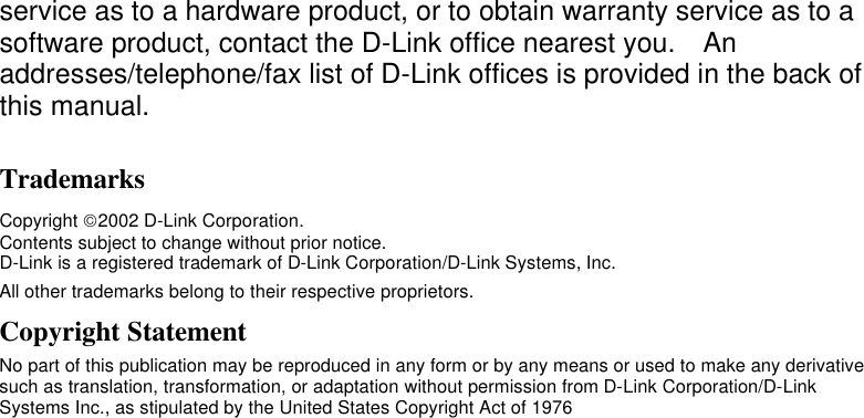    service as to a hardware product, or to obtain warranty service as to a software product, contact the D-Link office nearest you.  An addresses/telephone/fax list of D-Link offices is provided in the back of this manual. Trademarks Copyright 2002 D-Link Corporation. Contents subject to change without prior notice. D-Link is a registered trademark of D-Link Corporation/D-Link Systems, Inc. All other trademarks belong to their respective proprietors. Copyright Statement No part of this publication may be reproduced in any form or by any means or used to make any derivative such as translation, transformation, or adaptation without permission from D-Link Corporation/D-Link Systems Inc., as stipulated by the United States Copyright Act of 1976 