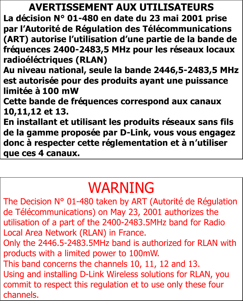    AVERTISSEMENT AUX UTILISATEURS La décision N° 01-480 en date du 23 mai 2001 prise par l’Autorité de Régulation des Télécommunications (ART) autorise l’utilisation d’une partie de la bande de fréquences 2400-2483,5 MHz pour les réseaux locaux radioéléctriques (RLAN) Au niveau national, seule la bande 2446,5-2483,5 MHz est autorisée pour des produits ayant une puissance limitée à 100 mW Cette bande de fréquences correspond aux canaux 10,11,12 et 13. En installant et utilisant les produits réseaux sans fils de la gamme proposée par D-Link, vous vous engagez donc à respecter cette réglementation et à n’utiliser que ces 4 canaux.  WARNING The Decision N° 01-480 taken by ART (Autorité de Régulation de Télécommunications) on May 23, 2001 authorizes the utilisation of a part of the 2400-2483.5MHz band for Radio Local Area Network (RLAN) in France.   Only the 2446.5-2483.5MHz band is authorized for RLAN with products with a limited power to 100mW. This band concerns the channels 10, 11, 12 and 13. Using and installing D-Link Wireless solutions for RLAN, you commit to respect this regulation et to use only these four channels.   